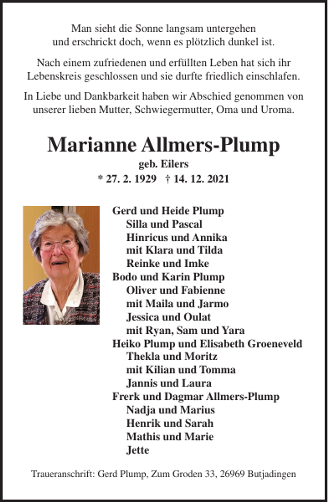 <p>Man sieht die Sonne langsam untergehen<br />und erschrickt doch, wenn es plötzlich dunkel ist.<br />Nach einem zufriedenen und erfüllten Leben hat sich ihr<br />Lebenskreis geschlossen und sie durfte friedlich einschlafen.<br />In Liebe und Dankbarkeit haben wir Abschied genommen von<br />unserer lieben Mutter, Schwiegermutter, Oma und Uroma.</p><p>Marianne Allmers-Plump<br />geb. Eilers<br />* 27. 2. 1929 † 14. 12. 2021<br />Gerd und Heide Plump<br />Silla und Pascal<br />Hinricus und Annika<br />mit Klara und Tilda<br />Reinke und Imke<br />Bodo und Karin Plump<br />Oliver und Fabienne<br />mit Maila und Jarmo<br />Jessica und Oulat<br />mit Ryan, Sam und Yara<br />Heiko Plump und Elisabeth Groeneveld<br />Thekla und Moritz<br />mit Kilian und Tomma<br />Jannis und Laura<br />Frerk und Dagmar Allmers-Plump<br />Nadja und Marius<br />Henrik und Sarah<br />Mathis und Marie<br />Jette<br />Traueranschrift: Gerd Plump, Zum Groden 33, 26969 Butjadingen</p>