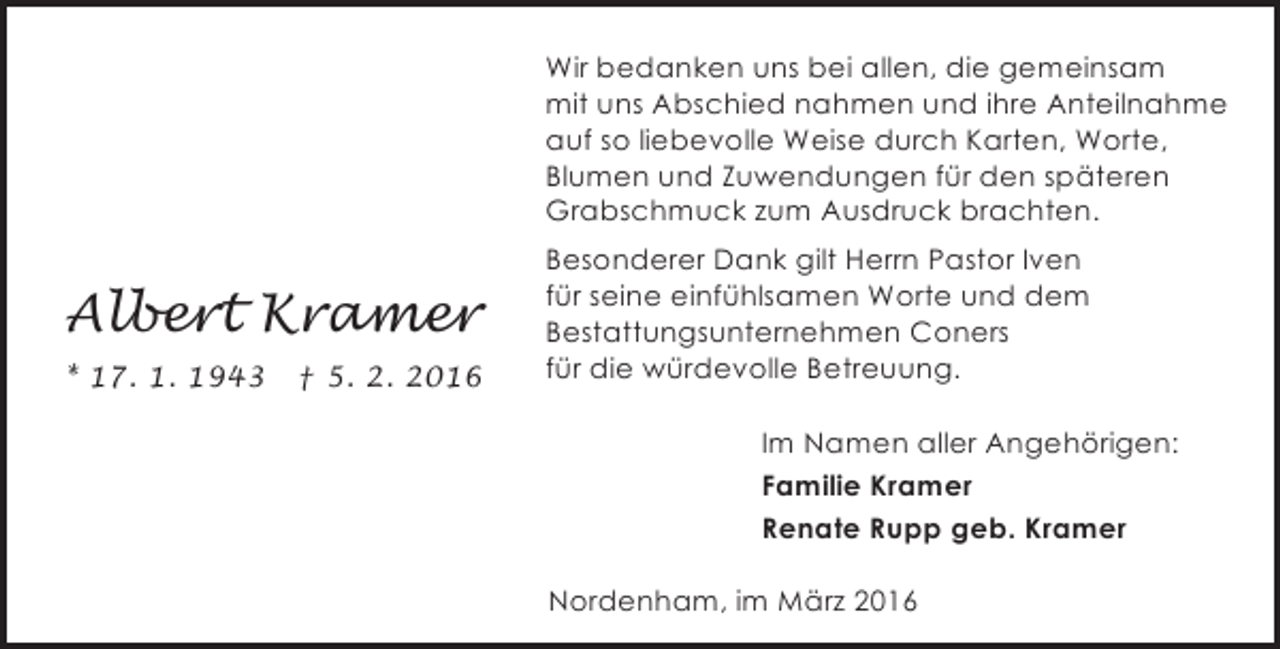 <p>Wir bedanken uns bei allen, die gemeinsam<br />mit uns Abschied nahmen und ihre Anteilnahme<br />auf so liebevolle Weise durch Karten, Worte,<br />Blumen und Zuwendungen für den späteren<br />Grabschmuck zum Ausdruck brachten.</p><p>Albert Kramer<br />* 17. 1. 1943</p><p>† 5. 2. 2016</p><p>Besonderer Dank gilt Herrn Pastor Iven<br />für seine einfühlsamen Worte und dem<br />Bestattungsunternehmen Coners<br />für die würdevolle Betreuung.<br />Im Namen aller Angehörigen:<br />Familie Kramer<br />Renate Rupp geb. Kramer<br />Nordenham, im März 2016</p>