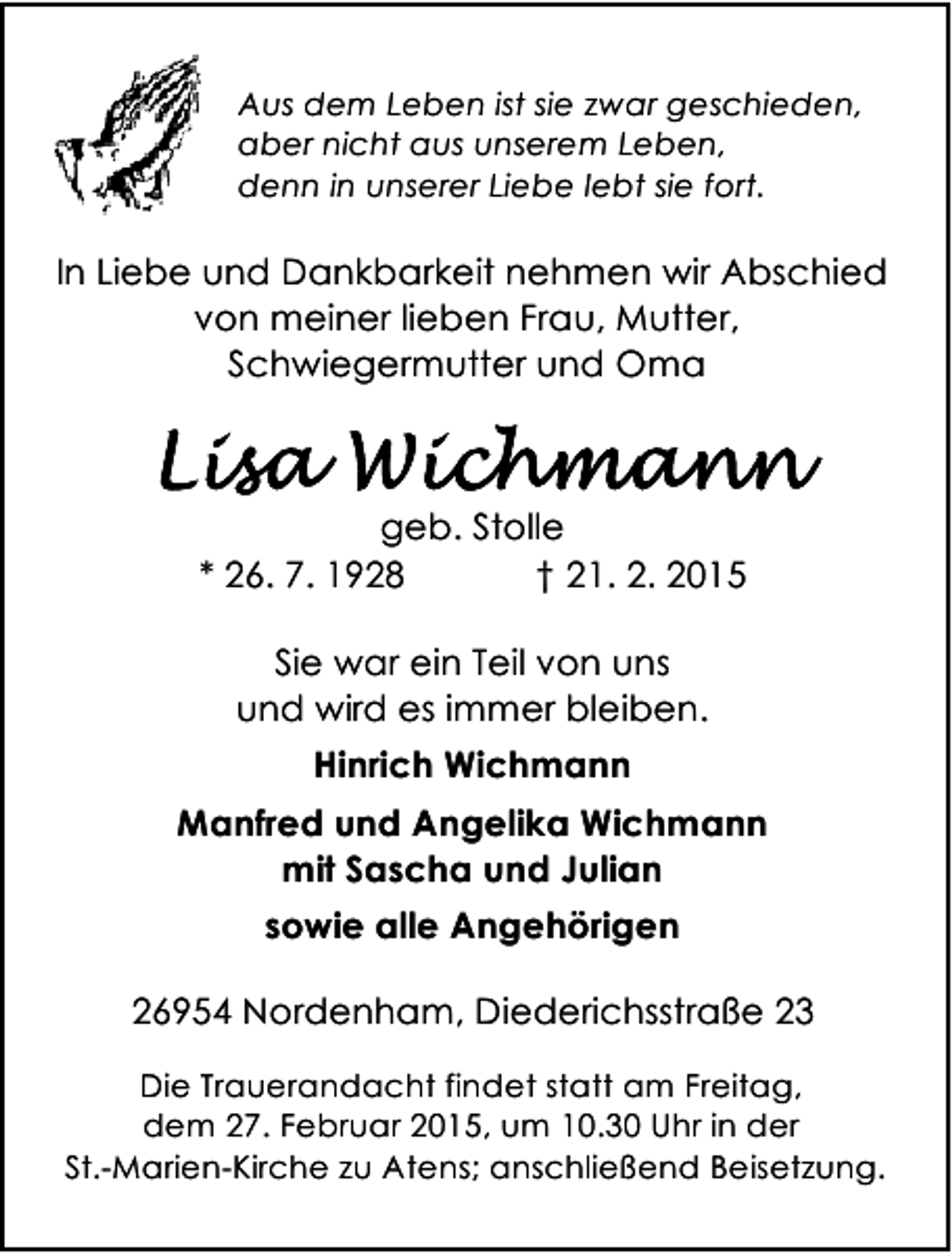 <p>Aus dem Leben ist sie zwar geschieden,<br />aber nicht aus unserem Leben,<br />denn in unserer Liebe lebt sie fort.</p>
<p>In Liebe und Dankbarkeit nehmen wir Abschied<br />von meiner lieben Frau, Mutter,<br />Schwiegermutter und Oma</p>
<p>geb. Stolle<br />* 26. 7. 1928<br />† 21. 2. 2015<br />Sie war ein Teil von uns<br />und wird es immer bleiben.<br />Hinrich Wichmann<br />Manfred und Angelika Wichmann<br />mit Sascha und Julian<br />sowie alle Angehörigen<br />26954 Nordenham, Diederichsstraße 23<br />Die Trauerandacht findet statt am Freitag,<br />dem 27. Februar 2015, um 10.30 Uhr in der<br />St.-Marien-Kirche zu Atens; anschließend Beisetzung.</p>