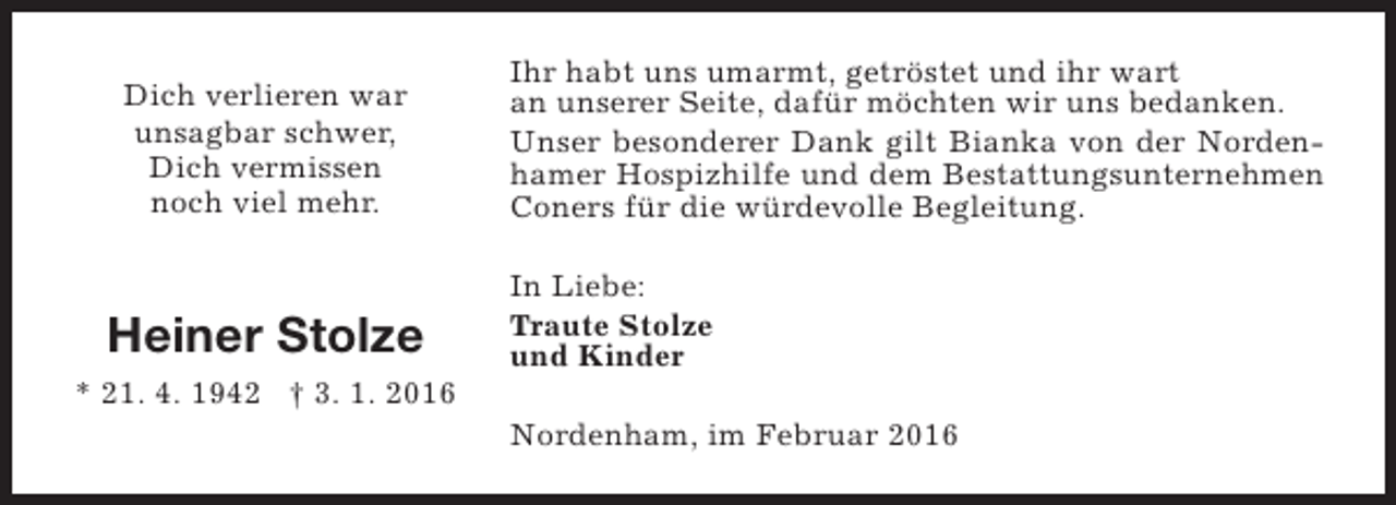 <p>Dich verlieren war<br />unsagbar schwer,<br />Dich vermissen<br />noch viel mehr.</p><p>Heiner Stolze<br />* 21. 4. 1942 † 3. 1. 2016</p><p>Ihr habt uns umarmt, getröstet und ihr wart<br />an unserer Seite, dafür möchten wir uns bedanken.<br />Unser besonderer Dank gilt Bianka von der Nordenhamer Hospizhilfe und dem Bestattungsunternehmen<br />Coners für die würdevolle Begleitung.<br />In Liebe:<br />Traute Stolze<br />und Kinder<br />Nordenham, im Februar 2016</p>