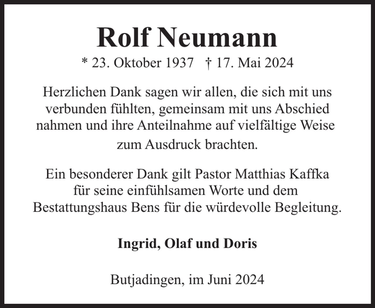 <p>Rolf Neumann</p><p>* 23. Oktober 1937 † 17. Mai 2024<br />Herzlichen Dank sagen wir allen, die sich mit uns<br />verbunden fühlten, gemeinsam mit uns Abschied<br />nahmen und ihre Anteilnahme auf vielfältige Weise<br />zum Ausdruck brachten.<br />Ein besonderer Dank gilt Pastor Matthias Kaffka<br />für seine einfühlsamen Worte und dem<br />Bestattungshaus Bens für die würdevolle Begleitung.<br />Ingrid, Olaf und Doris<br />Butjadingen, im Juni 2024</p>