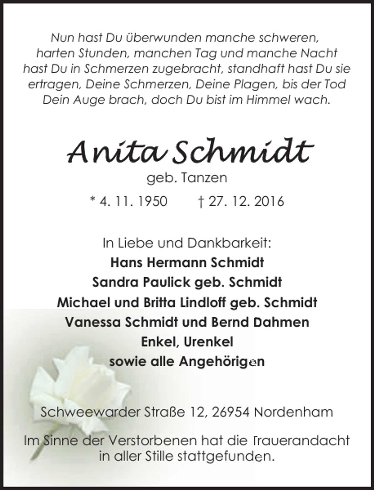 <p>Nun hast Du überwunden manche schweren,<br />harten Stunden, manchen Tag und manche Nacht<br />hast Du in Schmerzen zugebracht, standhaft hast Du sie<br />ertragen, Deine Schmerzen, Deine Plagen, bis der Tod<br />Dein Auge brach, doch Du bist im Himmel wach.</p><p>geb. Tanzen<br />* 4. 11. 1950</p><p>† 27. 12. 2016</p><p>In Liebe und Dankbarkeit:<br />Hans Hermann Schmidt<br />Sandra Paulick geb. Schmidt<br />Michael und Britta Lindloff geb. Schmidt<br />Vanessa Schmidt und Bernd Dahmen<br />Enkel, Urenkel<br />sowie alle Angehörige<br />en<br />Schweewarder Straße 12, 26954 Nordenham<br />Im Sinne der Verstorbenen hat die Trauerandacht<br />in aller Stille stattgefunde<br />en.</p>