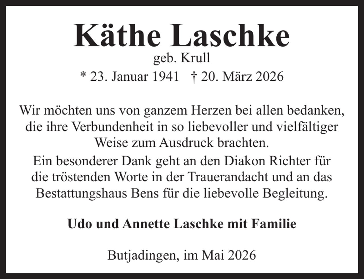 <p>Käthegeb.Laschke<br />Krull<br />* 23. Januar 1941 † 20. März 2026<br />Wir möchten uns von ganzem Herzen bei allen bedanken,<br />die ihre Verbundenheit in so liebevoller und vielfältiger<br />Weise zum Ausdruck brachten.<br />Ein besonderer Dank geht an den Diakon Richter für<br />die tröstenden Worte in der Trauerandacht und an das<br />Bestattungshaus Bens für die liebevolle Begleitung.<br />Udo und Annette Laschke mit Familie<br />Butjadingen, im Mai 2026</p>