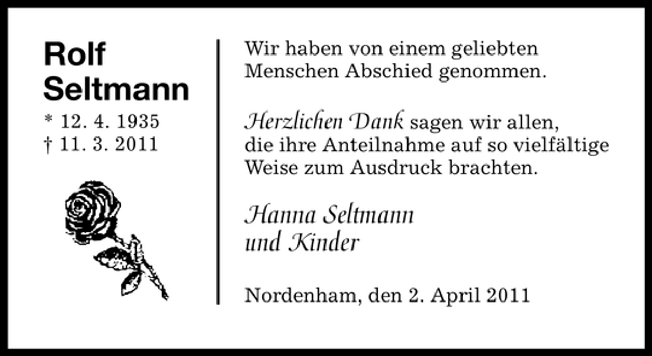 <p>Rolf Seltmann<br />* 12. 4. 1935<br />11. 3. 2011</p><p>Wir haben von einem geliebten<br />Menschen Abschied genommen.<br />Herzlichen Dank sagen wir allen,<br />die ihre Anteilnahme auf so vielfältige Weise zum Ausdruck brachten.<br />Hanna Seltmann und Kinder<br />Nordenham, den 2. 4. 2011</p>