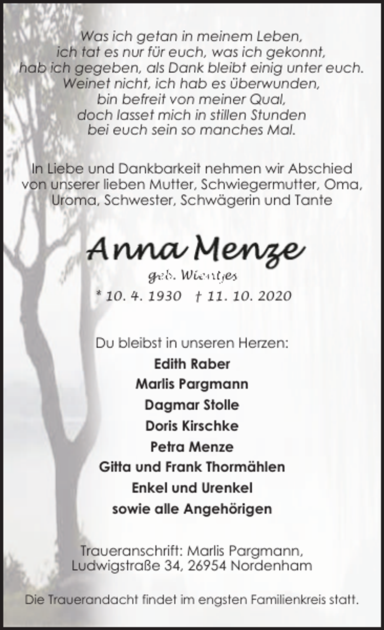 <p>Was ich getan in meinem Leben,<br />ich tat es nur für euch, was ich gekonnt,<br />hab ich gegeben, als Dank bleibt einig unter euch.<br />Weinet nicht, ich hab es überwunden,<br />bin befreit von meiner Qual,<br />doch lasset mich in stillen Stunden<br />bei euch sein so manches Mal.<br />In Liebe und Dankbarkeit nehmen wir Abschied<br />von unserer lieben Mutter, Schwiegermutter, Oma,<br />Uroma, Schwester, Schwägerin und Tante</p><p>ge<br />g<br />eb. Wie<br />ientje<br />ess<br />* 10. 4. 1930</p><p>† 11. 10. 2020</p><p>Du bleibst in unseren Herzen:<br />Edith Raber<br />Marlis Pargmann<br />Dagmar Stolle<br />Doris Kirschke<br />Petra Menze<br />Gitta und Frank Thormählen<br />Enkel und Urenkel<br />sowie alle Angehörigen<br />Traueranschrift: Marlis Pargmann,<br />Ludwigstraße 34, 26954 Nordenham<br />Die Trauerandacht findet im engsten Familienkreis statt.</p>