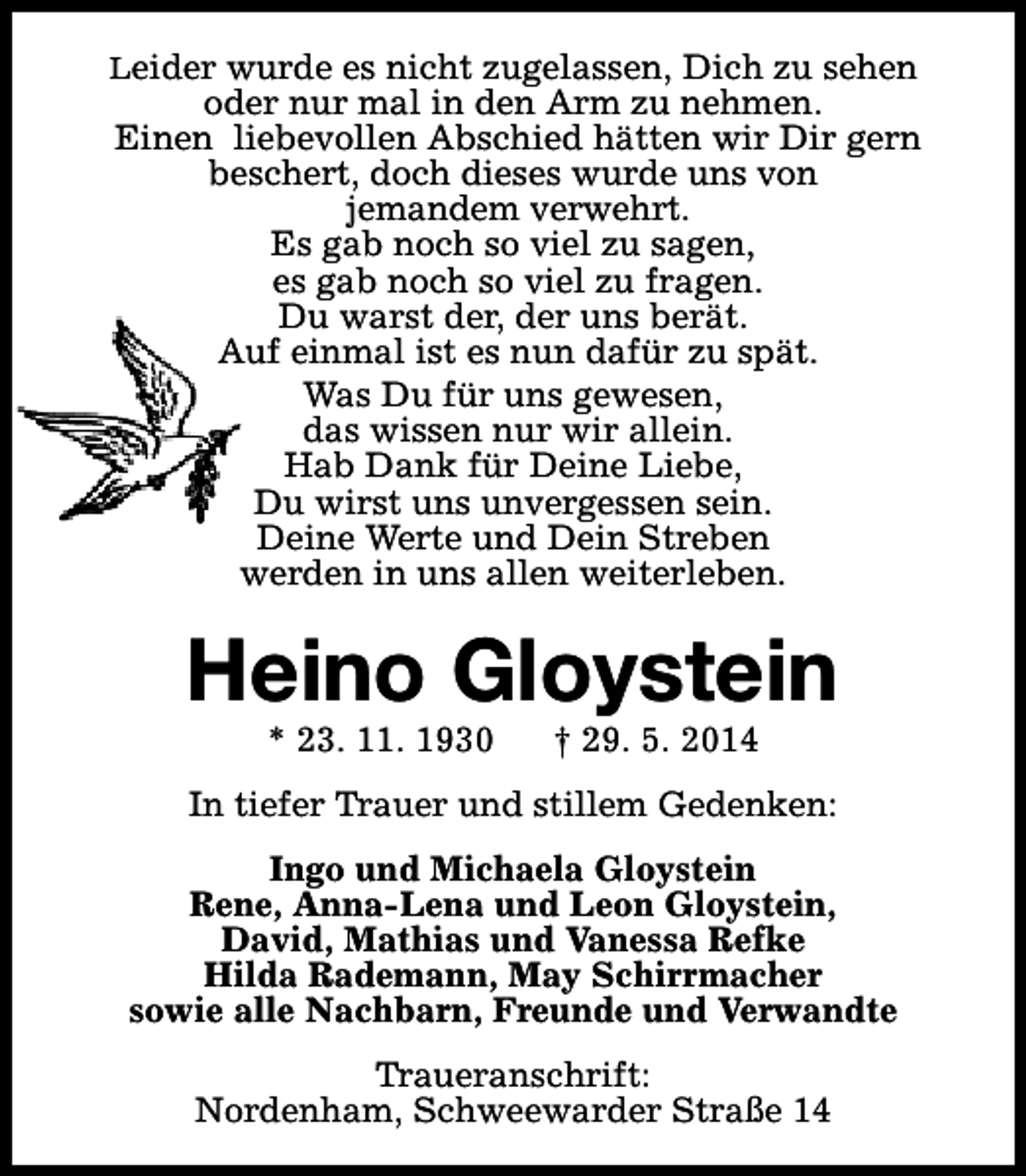 <p>Leider wurde es nicht zugelassen, Dich zu sehen</p><p>oder nur mal in den Arm zu nehmen.<br />Einen liebevollen Abschied hätten wir Dir gern<br />beschert, doch dieses wurde uns von<br />jemandem verwehrt.<br />Es gab noch so viel zu sagen,<br />es gab noch so viel zu fragen.<br />Du warst der, der uns berät.<br />Auf einmal ist es nun dafür zu spät.<br />Was Du für uns gewesen,<br />das wissen nur wir allein.<br />Hab Dank für Deine Liebe,<br />Du wirst uns unvergessen sein.<br />Deine Werte und Dein Streben<br />werden in uns allen weiterleben.</p><p>Heino Gloystein<br />* 23. 11. 1930</p><p>† 29. 5. 2014</p><p>In tiefer Trauer und stillem Gedenken:<br />Ingo und Michaela Gloystein<br />Rene, Anna-Lena und Leon Gloystein,<br />David, Mathias und Vanessa Refke<br />Hilda Rademann, May Schirrmacher<br />sowie alle Nachbarn, Freunde und Verwandte<br />Traueranschrift:<br />Nordenham, Schweewarder Straße 14</p>