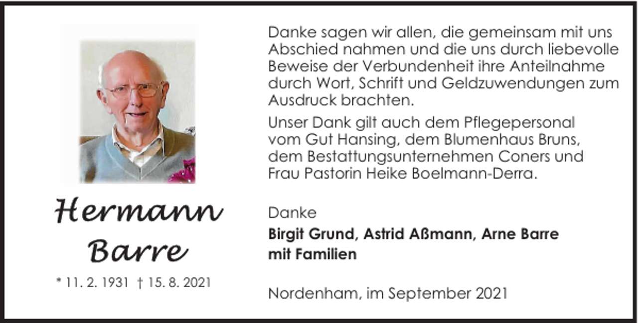 <p>Danke sagen wir allen, die gemeinsam mit uns<br />Abschied nahmen und die uns durch liebevolle<br />Beweise der Verbundenheit ihre Anteilnahme<br />durch Wort, Schrift und Geldzuwendungen zum<br />Ausdruck brachten.<br />Unser Dank gilt auch dem Pflegepersonal<br />vom Gut Hansing, dem Blumenhaus Bruns,<br />dem Bestattungsunternehmen Coners und<br />Frau Pastorin Heike Boelmann-Derra.<br />Danke<br />Birgit Grund, Astrid Aßmann, Arne Barre<br />mit Familien<br />* 11. 2. 1931 † 15. 8. 2021</p><p>Nordenham, im September 2021</p>