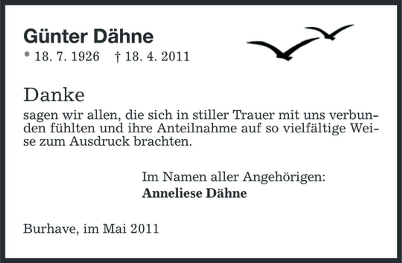 <p>Günter Dähne<br />* 18. 7. 1926 † 18. 4. 2011</p><p>Danke<br />sagen wir allen, die sich in stiller Trauer mit uns verbunden fühlten und ihre Anteilnahme auf so vielfältige Weise zum Ausdruck brachten. Im Namen aller Angehörigen: Anneliese Dähne Burhave, im Mai 2011</p>