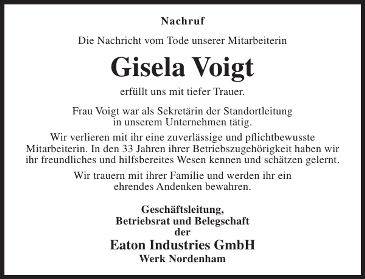<p>Nachruf<br />Die Nachricht vom Tode unserer Mitarbeiterin</p><p>Gisela Voigt<br />erfüllt uns mit tiefer Trauer.</p><p>Frau Voigt war als Sekretärin der Standortleitung<br />in unserem Unternehmen tätig.<br />Wir verlieren mit ihr eine zuverlässige und pflichtbewusste<br />Mitarbeiterin. In den 33 Jahren ihrer Betriebszugehörigkeit haben wir<br />ihr freundliches und hilfsbereites Wesen kennen und schätzen gelernt.<br />Wir trauern mit ihrer Familie und werden ihr ein<br />ehrendes Andenken bewahren.<br />Geschäftsleitung,<br />Betriebsrat und Belegschaft<br />der</p><p>Eaton Industries GmbH<br />Werk Nordenham</p>