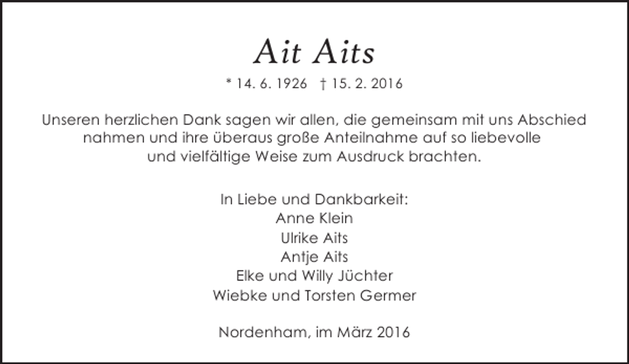 <p>Ait Aits</p><p>* 14. 6. 1926 † 15. 2. 2016</p><p>Unseren herzlichen Dank sagen wir allen, die gemeinsam mit uns Abschied<br />nahmen und ihre überaus große Anteilnahme auf so liebevolle<br />und vielfältige Weise zum Ausdruck brachten.<br />In Liebe und Dankbarkeit:<br />Anne Klein<br />Ulrike Aits<br />Antje Aits<br />Elke und Willy Jüchter<br />Wiebke und Torsten Germer<br />Nordenham, im März 2016</p>