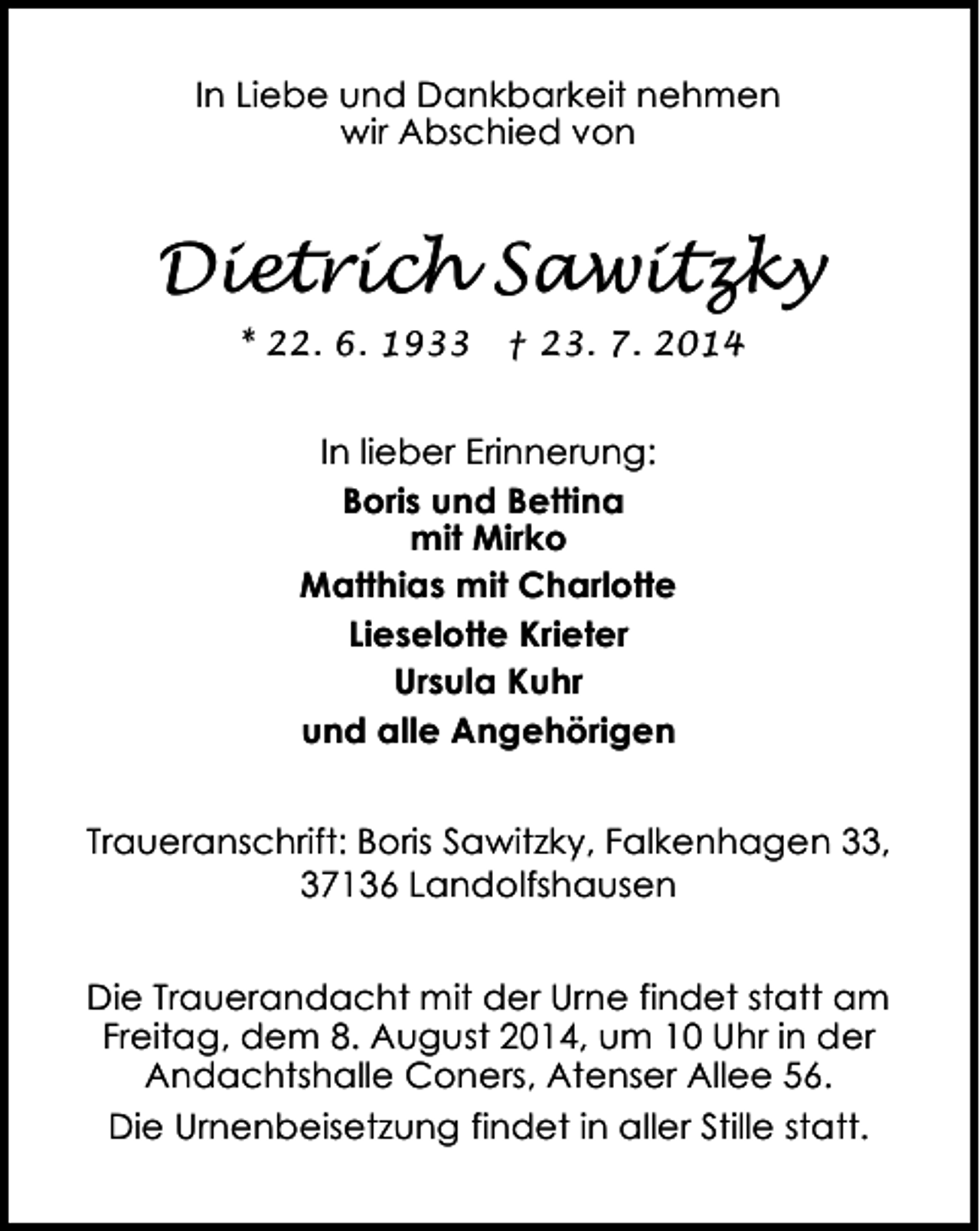 <p>In Liebe und Dankbarkeit nehmen<br />wir Abschied von</p><p>Dietrich Sawitzky<br />* 22. 6. 1933</p><p>† 23. 7. 2014</p><p>In lieber Erinnerung:<br />Boris und Bettina<br />mit Mirko<br />Matthias mit Charlotte<br />Lieselotte Krieter<br />Ursula Kuhr<br />und alle Angehörigen<br />Traueranschrift: Boris Sawitzky, Falkenhagen 33,<br />37136 Landolfshausen<br />Die Trauerandacht mit der Urne findet statt am<br />Freitag, dem 8. August 2014, um 10 Uhr in der<br />Andachtshalle Coners, Atenser Allee 56.<br />Die Urnenbeisetzung findet in aller Stille statt.</p>