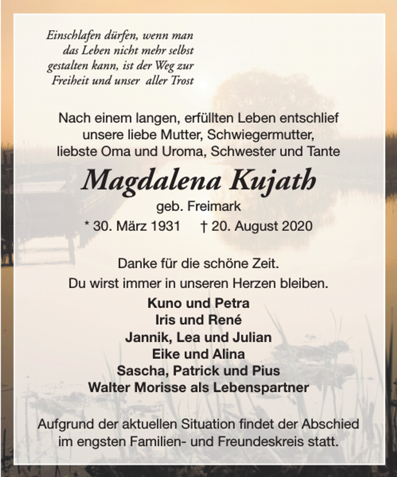 <p>Einschlafen dürfen, wenn man<br />das Leben nicht mehr selbst<br />gestalten kann, ist der Weg zur<br />Freiheit und unser aller Trost</p><p>Nach einem langen, erfüllten Leben entschlief<br />unsere liebe Mutter, Schwiegermutter,<br />liebste Oma und Uroma, Schwester und Tante</p><p>Magdalena Kujath<br />geb. Freimark<br />* 30. März 1931 † 20. August 2020</p><p>Danke für die schöne Zeit.<br />Du wirst immer in unseren Herzen bleiben.<br />Kuno und Petra<br />Iris und René<br />Jannik, Lea und Julian<br />Eike und Alina<br />Sascha, Patrick und Pius<br />Walter Morisse als Lebenspartner<br />Aufgrund der aktuellen Situation findet der Abschied<br />im engsten Familien- und Freundeskreis statt.</p>
