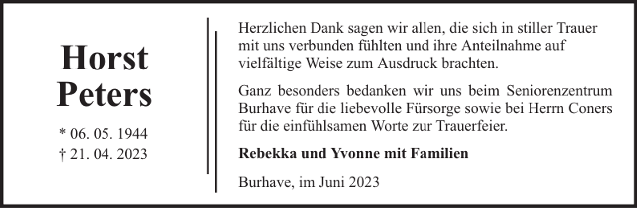 <p>Horst<br />Peters<br />* 06. 05. 1944<br />† 21. 04. 2023</p><p>Herzlichen Dank sagen wir allen, die sich in stiller Trauer<br />mit uns verbunden fühlten und ihre Anteilnahme auf<br />vielfältige Weise zum Ausdruck brachten.<br />Ganz besonders bedanken wir uns beim Seniorenzentrum<br />Burhave für die liebevolle Fürsorge sowie bei Herrn Coners<br />für die einfühlsamen Worte zur Trauerfeier.<br />Rebekka und Yvonne mit Familien<br />Burhave, im Juni 2023</p>
