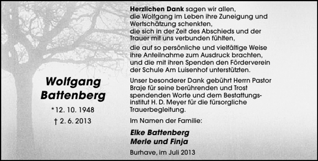 <p>Herzlichen Dank sagen wir allen,<br />die Wolfgang im Leben ihre Zuneigung und<br />Wertschätzung schenkten,<br />die sich in der Zeit des Abschieds und der<br />Trauer mit uns verbunden fühlten,<br />die auf so persönliche und vielfältige Weise<br />ihre Anteilnahme zum Ausdruck brachten,<br />und die mit ihren Spenden den Förderverein<br />der Schule Am Luisenhof unterstützten.</p><p>Wolfgang<br />Battenberg<br />*12. 10. 1948<br />† 2. 6. 2013</p><p>Unser besonderer Dank gebührt Herrn Pastor<br />Braje für seine berührenden und Trost<br />spendenden Worte und dem Bestattungsinstitut H. D. Meyer für die fürsorgliche<br />Trauerbegleitung.<br />Im Namen der Familie:</p><p>Elke Battenberg<br />Merle und Finja<br />Burhave, im Juli 2013</p>