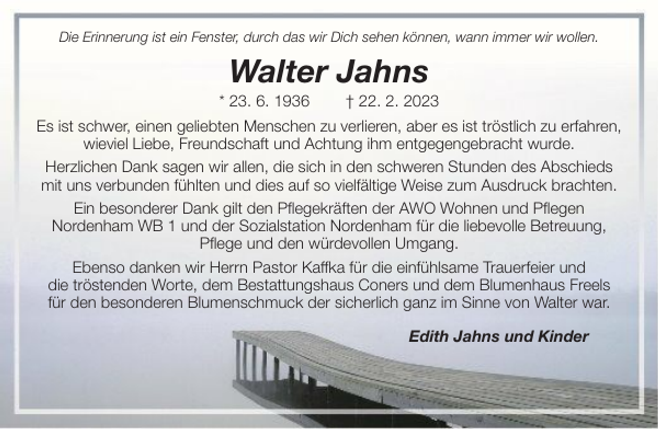 <p>Die Erinnerung ist ein Fenster, durch das wir Dich sehen können, wann immer wir wollen.</p><p>Walter Jahns<br />* 23. 6. 1936</p><p>† 22. 2. 2023</p><p>Es ist schwer, einen geliebten Menschen zu verlieren, aber es ist tröstlich zu erfahren,<br />wieviel Liebe, Freundschaft und Achtung ihm entgegengebracht wurde.<br />Herzlichen Dank sagen wir allen, die sich in den schweren Stunden des Abschieds<br />mit uns verbunden fühlten und dies auf so vielfältige Weise zum Ausdruck brachten.<br />Ein besonderer Dank gilt den Pflegekräften der AWO Wohnen und Pflegen<br />Nordenham WB 1 und der Sozialstation Nordenham für die liebevolle Betreuung,<br />Pflege und den würdevollen Umgang.<br />Ebenso danken wir Herrn Pastor Kaffka für die einfühlsame Trauerfeier und<br />die tröstenden Worte, dem Bestattungshaus Coners und dem Blumenhaus Freels<br />für den besonderen Blumenschmuck der sicherlich ganz im Sinne von Walter war.<br />Edith Jahns und Kinder</p>