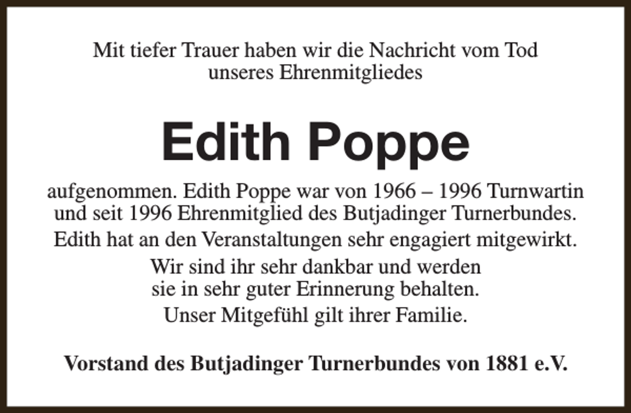 <p>Mit tiefer Trauer haben wir die Nachricht vom Tod<br />unseres Ehrenmitgliedes</p><p>Edith Poppe</p><p>aufgenommen. Edith Poppe war von 1966 – 1996 Turnwartin<br />und seit 1996 Ehrenmitglied des Butjadinger Turnerbundes.<br />Edith hat an den Veranstaltungen sehr engagiert mitgewirkt.<br />Wir sind ihr sehr dankbar und werden<br />sie in sehr guter Erinnerung behalten.<br />Unser Mitgefühl gilt ihrer Familie.<br />Vorstand des Butjadinger Turnerbundes von 1881 e.V.</p>