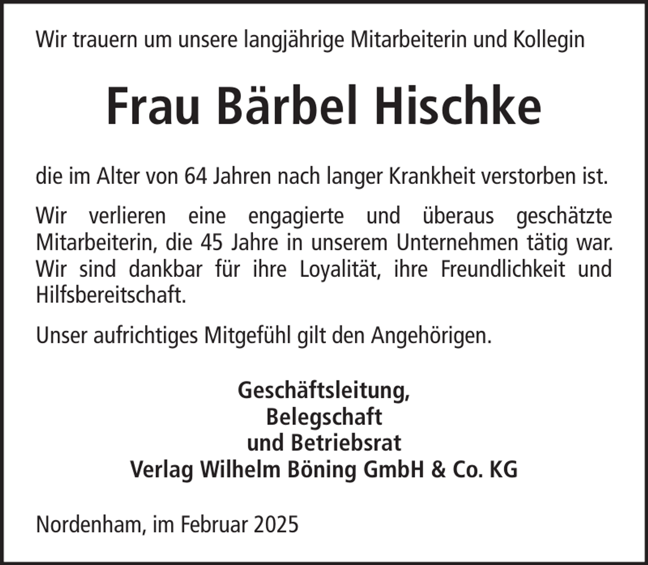 <p>Wir trauern um unsere langjährige Mitarbeiterin und Kollegin</p><p>Frau Bärbel Hischke<br />die im Alter von 64 Jahren nach langer Krankheit verstorben ist.<br />Wir verlieren eine engagierte und überaus geschätzte<br />Mitarbeiterin, die 45 Jahre in unserem Unternehmen tätig war.<br />Wir sind dankbar für ihre Loyalität, ihre Freundlichkeit und<br />Hilfsbereitschaft.<br />Unser aufrichtiges Mitgefühl gilt den Angehörigen.<br />Geschäftsleitung,<br />Belegschaft<br />und Betriebsrat<br />Verlag Wilhelm Böning GmbH &amp; Co. KG<br />Nordenham, im Februar 2025</p>