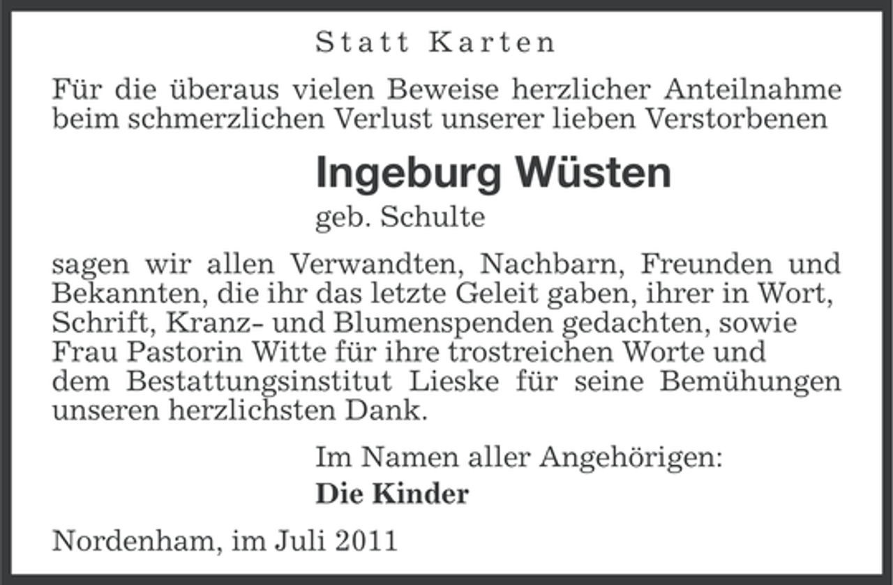 <p>Statt Karten<br />Für die überaus vielen Beweise herzlicher Anteilnahme<br />beim schmerzlichen Verlust unserer lieben Verstorbenen</p><p>Ingeburg Wüsten<br />geb. Schulte<br />sagen wir allen Verwandten, Nachbarn, Freunden und<br />Bekannten, die ihr das letzte Geleit gaben, ihrer in Wort,<br />Schrift, Kranz- und Blumenspenden gedachten, sowie<br />Frau Pastorin Witte für ihre trostreichen Worte und<br />dem Bestattungsinstitut Lieske für seine Bemühungen<br />unseren herzlichsten Dank.<br />Im Namen aller Angehörigen:<br />Die Kinder<br />Nordenham, im Juli 2011</p>