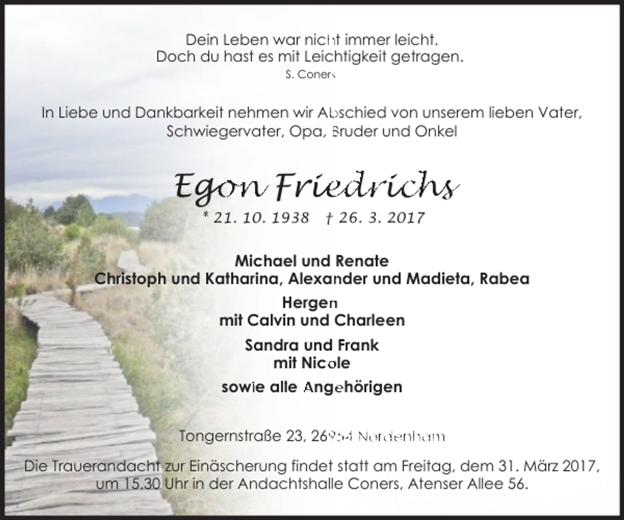 <p>Dein Leben war nich<br />ht immer leicht.<br />Doch du hast es mit Leichtigkeit getragen.<br />S. Conerss</p><p>In Liebe und Dankbarkeit nehmen wir Abschied von unserem lieben Vater,<br />Schwiegervater, Opa, Bruder und Onkel</p><p>go<br />on Frie<br />iedriic<br />chs<br />Eg<br />* 21. 10. 1938</p><p>† 26. 3. 2017</p><p>Michael und Renate<br />Christoph und Katharina, Alexan<br />nder und Madieta, Rabea<br />n<br />Hergen<br />mit Calvin und Charleen<br />Sandra und Frank<br />ole<br />mit Nico<br />ehörigen<br />sowiie allle Ange<br />Tongernstraße 23, 2654 Nordenham</p><p>Die Trauerandacht zur Einäscherung findet statt am Freitag, dem 31. März 2017,<br />um 15.30 Uhr in der Andachtshalle Coners, Atenser Allee 56.</p>