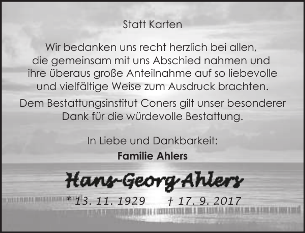 <p>Statt Karten<br />Wir bedanken uns recht herzlich bei allen,<br />die gemeinsam mit uns Abschied nahmen und<br />ihre überaus große Anteilnahme auf so liebevolle<br />und vielfältige Weise zum Ausdruck brachten.<br />Dem Bestattungsinstitut Coners gilt unser besonderer<br />Dank für die würdevolle Bestattung.<br />In Liebe und Dankbarkeit:<br />Familie Ahlers</p><p>* 13. 11. 1929</p><p>† 17. 9. 2017</p>