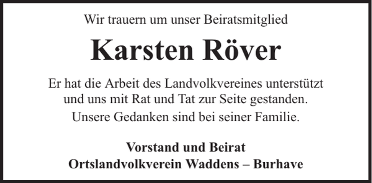 <p>Wir trauern um unser Beiratsmitglied</p><p>Karsten Röver<br />Er hat die Arbeit des Landvolkvereines unterstützt<br />und uns mit Rat und Tat zur Seite gestanden.<br />Unsere Gedanken sind bei seiner Familie.<br />Vorstand und Beirat<br />Ortslandvolkverein Waddens – Burhave</p>