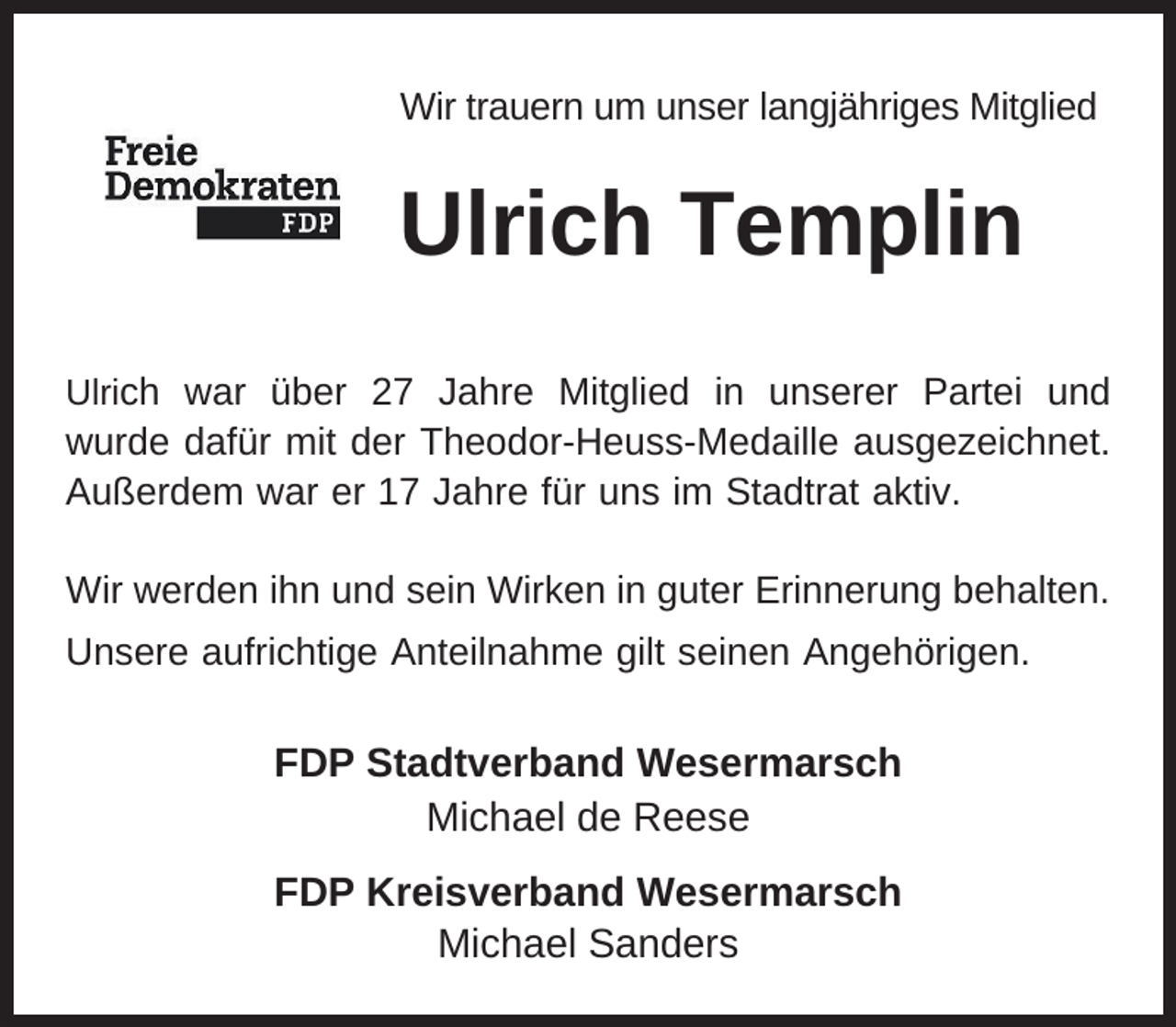 <p>Wir trauern um unser langjähriges Mitglied</p><p>Ulrich Templin<br />Ulrich war über 27 Jahre Mitglied in unserer Partei und</p><p>wurde dafür mit der Theodor-Heuss-Medaille ausgezeichnet.<br />Außerdem war er 17 Jahre für uns im Stadtrat aktiv.<br />Wir werden ihn und sein Wirken in guter Erinnerung behalten.<br />Unsere aufrichtige Anteilnahme gilt seinen Angehörigen.</p><p>FDP Stadtverband Wesermarsch<br />Michael de Reese<br />FDP Kreisverband Wesermarsch<br />Michael Sanders</p>
