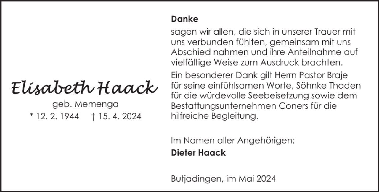 <p>geb. Memenga<br />* 12. 2. 1944 † 15. 4. 2024</p><p>Danke<br />sagen wir allen, die sich in unserer Trauer mit<br />uns verbunden fühlten, gemeinsam mit uns<br />Abschied nahmen und ihre Anteilnahme auf<br />vielfältige Weise zum Ausdruck brachten.<br />Ein besonderer Dank gilt Herrn Pastor Braje<br />für seine einfühlsamen Worte, Söhnke Thaden<br />für die würdevolle Seebeisetzung sowie dem<br />Bestattungsunternehmen Coners für die<br />hilfreiche Begleitung.<br />Im Namen aller Angehörigen:<br />Dieter Haack<br />Butjadingen, im Mai 2024</p>