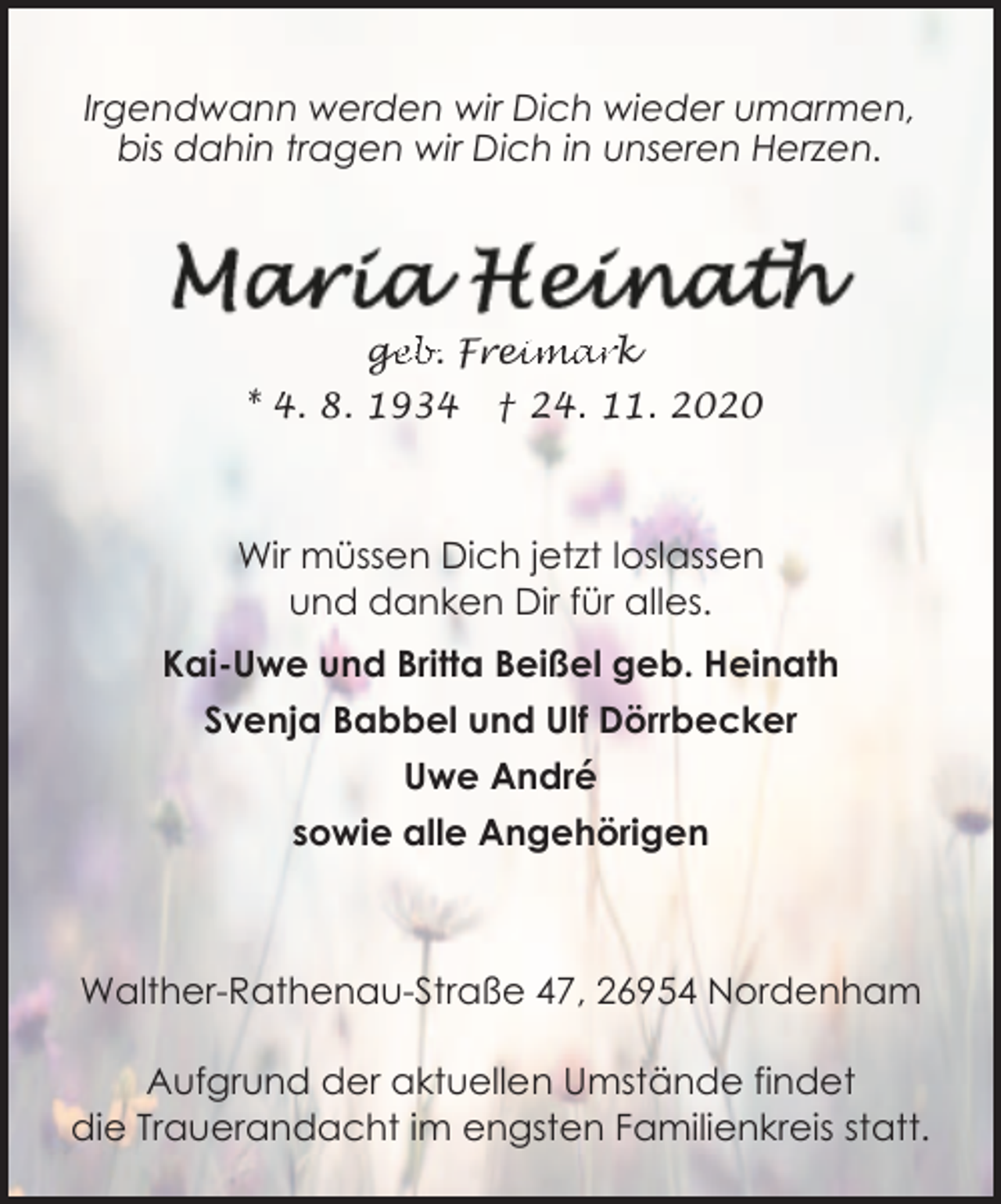 <p>Irgendwann werden wir Dich wieder umarmen,<br />bis dahin tragen wir Dich in unseren Herzen.</p><p>ge<br />g<br />eb. Frei<br />eimark<br />* 4. 8. 1934</p><p>† 24. 11. 2020</p><p>Wir müssen Dich jetzt loslassen<br />und danken Dir für alles.<br />Kai-Uwe und Britta Beißel geb. Heinath<br />Svenja Babbel und Ulf Dörrbecker<br />Uwe André<br />sowie alle Angehörigen</p><p>Walther-Rathenau-Straße 47, 26954 Nordenham<br />Aufgrund der aktuellen Umstände findet<br />die Trauerandacht im engsten Familienkreis statt.</p>