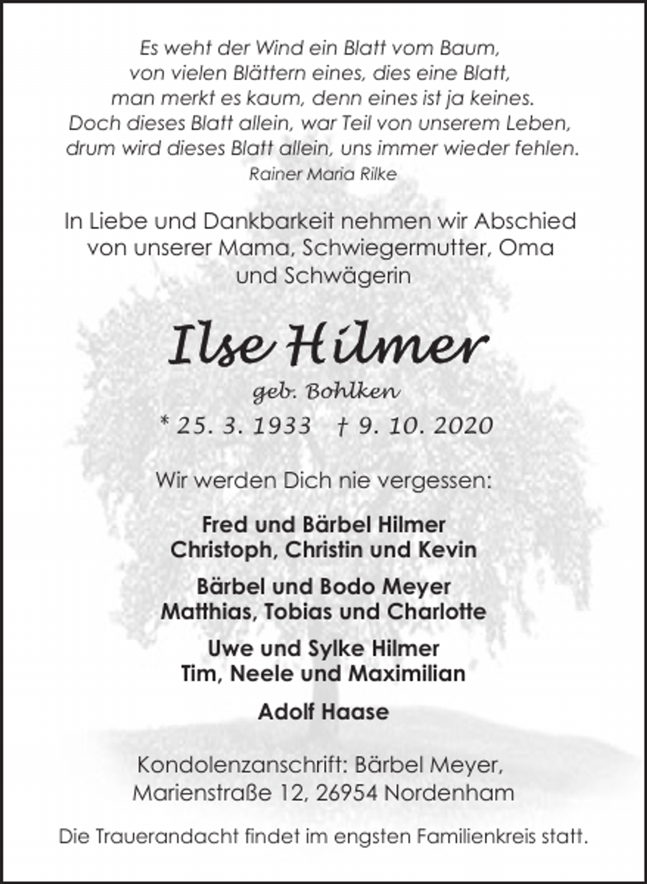 <p>Es weht der Wind ein Blatt vom Baum,<br />von vielen Blättern eines, dies eine Blatt,<br />man merkt es kaum, denn eines ist ja keines.<br />Doch dieses Blatt allein, war Teil von unserem Leben,<br />drum wird dieses Blatt allein, uns immer wieder fehlen.<br />Rainer Maria Rilke</p><p>In Liebe und Dankbarkeit nehmen wir Abschied<br />von unserer Mama, Schwiegermutter, Oma<br />und Schwägerin</p><p>geb. Bohlken</p><p>* 25. 3. 1933</p><p>† 9. 10. 2020</p><p>Wir werden Dich nie vergessen:<br />Fred und Bärbel Hilmer<br />Christoph, Christin und Kevin<br />Bärbel und Bodo Meyer<br />Matthias, Tobias und Charlotte<br />Uwe und Sylke Hilmer<br />Tim, Neele und Maximilian<br />Adolf Haase<br />Kondolenzanschrift: Bärbel Meyer,<br />Marienstraße 12, 26954 Nordenham<br />Die Trauerandacht findet im engsten Familienkreis statt.</p>