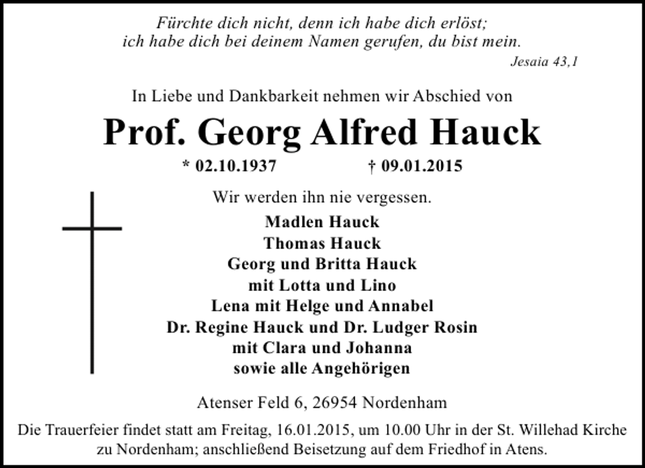 <p>Fürchte dich nicht, denn ich habe dich erlöst;<br />ich habe dich bei deinem Namen gerufen, du bist mein.</p><p>Jesaia 43,1</p><p>In Liebe und Dankbarkeit nehmen wir Abschied von</p><p>Prof. Georg Alfred Hauck<br />* 02.10.1937</p><p>† 09.01.2015</p><p>Wir werden ihn nie vergessen.<br />Madlen Hauck<br />Thomas Hauck<br />Georg und Britta Hauck<br />mit Lotta und Lino<br />Lena mit Helge und Annabel<br />Dr. Regine Hauck und Dr. Ludger Rosin<br />mit Clara und Johanna<br />sowie alle Angehörigen<br />Atenser Feld 6, 26954 Nordenham<br />Die Trauerfeier findet statt am Freitag, 16.01.2015, um 10.00 Uhr in der St. Willehad Kirche<br />zu Nordenham; anschließend Beisetzung auf dem Friedhof in Atens.</p>