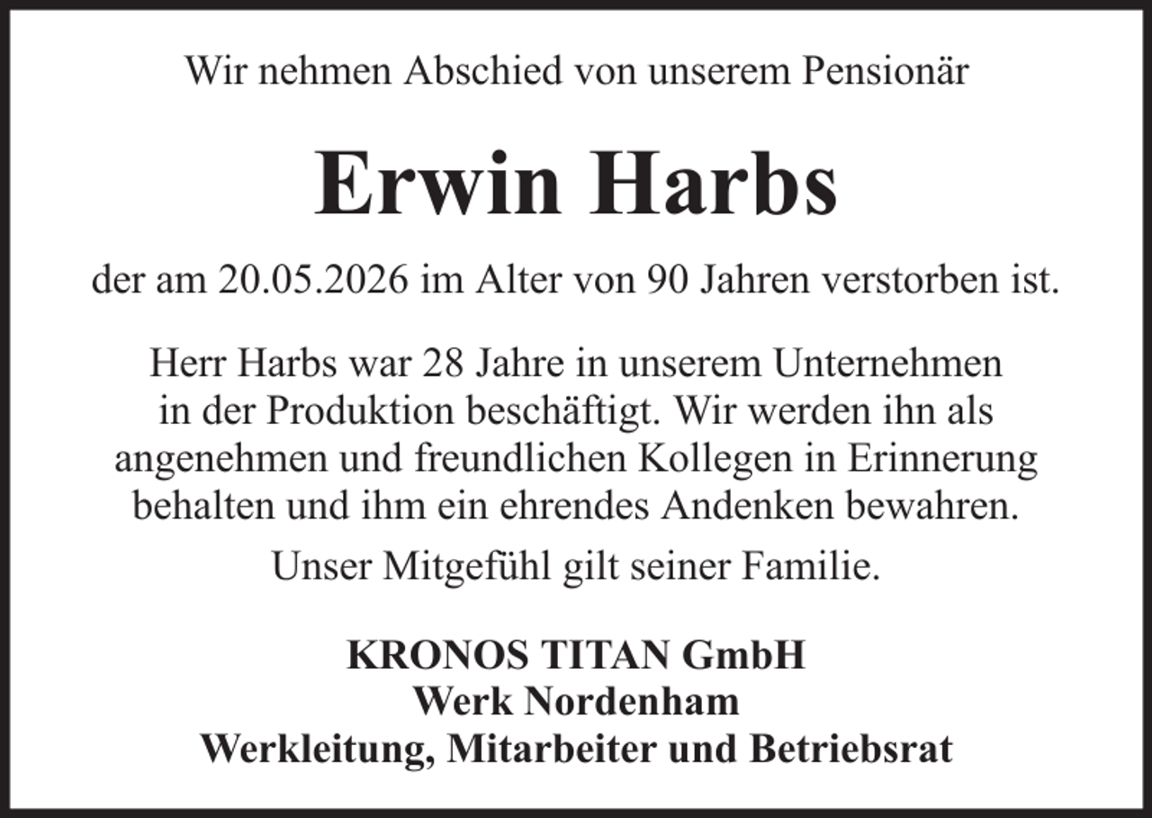 <p>Wir nehmen Abschied von unserem Pensionär</p><p>Erwin Harbs<br />der am 20.05.2026 im Alter von 90 Jahren verstorben ist.<br />Herr Harbs war 28 Jahre in unserem Unternehmen<br />in der Produktion beschäftigt. Wir werden ihn als<br />angenehmen und freundlichen Kollegen in Erinnerung<br />behalten und ihm ein ehrendes Andenken bewahren.<br />Unser Mitgefühl gilt seiner Familie.<br />KRONOS TITAN GmbH<br />Werk Nordenham<br />Werkleitung, Mitarbeiter und Betriebsrat</p>