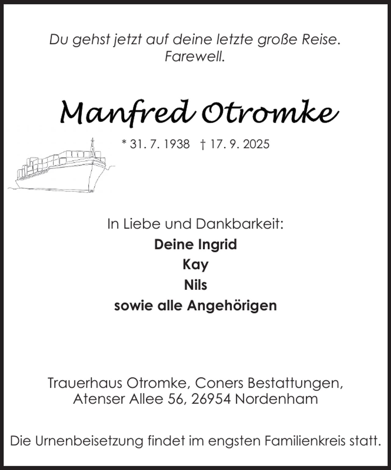 <p>Du gehst jetzt auf deine letzte große Reise.<br />Farewell.</p>
<p>* 31. 7. 1938 † 17. 9. 2025</p>
<p>In Liebe und Dankbarkeit:<br />Deine Ingrid<br />Kay<br />Nils<br />sowie alle Angehörigen</p>
<p>Trauerhaus Otromke, Coners Bestattungen,<br />Atenser Allee 56, 26954 Nordenham<br />Die Urnenbeisetzung findet im engsten Familienkreis statt.</p>