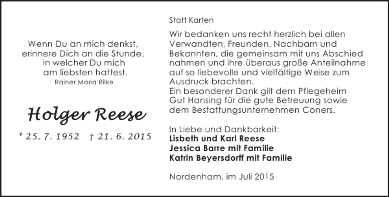 <p>Statt Karten</p>
<p>Wenn Du an mich denkst,<br />erinnere Dich an die Stunde,<br />in welcher Du mich<br />am liebsten hattest.<br />Rainer Maria Rilke</p>
<p>* 25. 7. 1952</p>
<p>† 21. 6. 2015</p>
<p>Wir bedanken uns recht herzlich bei allen<br />Verwandten, Freunden, Nachbarn und<br />Bekannten, die gemeinsam mit uns Abschied<br />nahmen und ihre überaus große Anteilnahme<br />auf so liebevolle und vielfältige Weise zum<br />Ausdruck brachten.<br />Ein besonderer Dank gilt dem Pflegeheim<br />Gut Hansing für die gute Betreuung sowie<br />dem Bestattungsunternehmen Coners.<br />In Liebe und Dankbarkeit:<br />Lisbeth und Karl Reese<br />Jessica Barre mit Familie<br />Katrin Beyersdorff mit Familie<br />Nordenham, im Juli 2015</p>