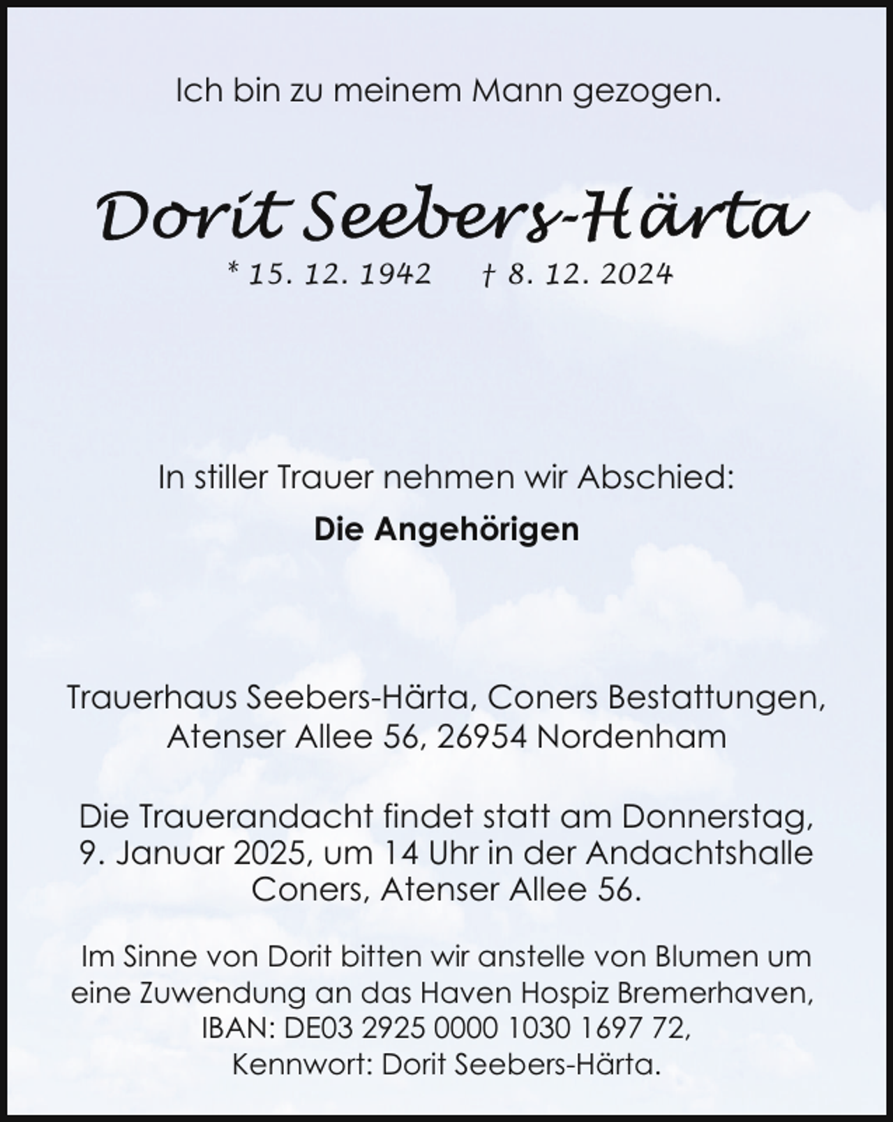 <p>Ich bin zu meinem Mann gezogen.</p>
<p>* 15. 12. 1942</p>
<p>† 8. 12. 2024</p>
<p>In stiller Trauer nehmen wir Abschied:<br />Die Angehörigen</p>
<p>Trauerhaus Seebers-Härta, Coners Bestattungen,<br />Atenser Allee 56, 26954 Nordenham<br />Die Trauerandacht findet statt am Donnerstag,<br />9. Januar 2025, um 14 Uhr in der Andachtshalle<br />Coners, Atenser Allee 56.<br />Im Sinne von Dorit bitten wir anstelle von Blumen um<br />eine Zuwendung an das Haven Hospiz Bremerhaven,<br />IBAN: DE03 2925 0000 1030 1692,<br />Kennwort: Dorit Seebers-Härta.</p>