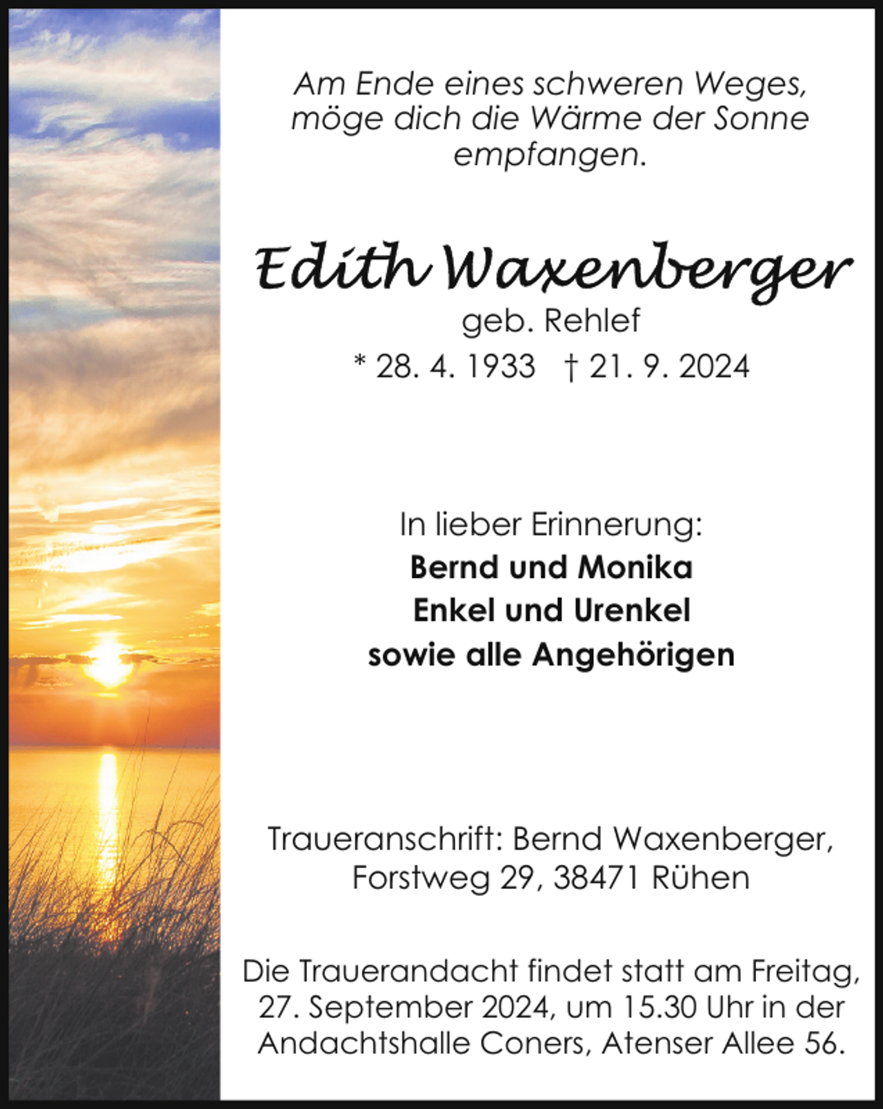 <p>Am Ende eines schweren Weges,<br />möge dich die Wärme der Sonne<br />empfangen.</p><p>geb. Rehlef<br />* 28. 4. 1933 † 21. 9. 2024</p><p>In lieber Erinnerung:<br />Bernd und Monika<br />Enkel und Urenkel<br />sowie alle Angehörigen</p><p>Traueranschrift: Bernd Waxenberger,<br />Forstweg 29, 38471 Rühen<br />Die Trauerandacht findet statt am Freitag,<br />27. September 2024, um 15.30 Uhr in der<br />Andachtshalle Coners, Atenser Allee 56.</p>