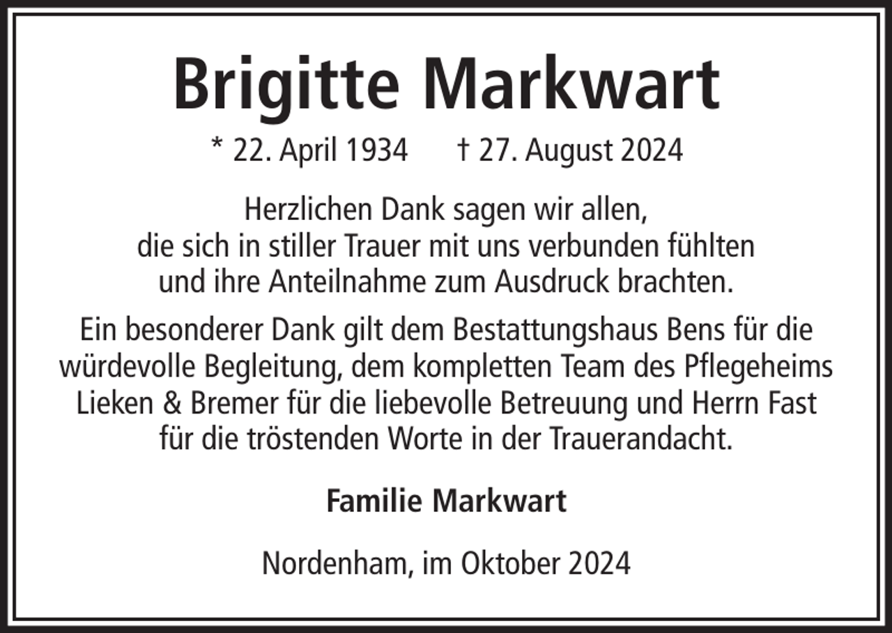 <p>Brigitte Markwart<br />* 22. April 1934</p><p>† 27. August 2024</p><p>Herzlichen Dank sagen wir allen,<br />die sich in stiller Trauer mit uns verbunden fühlten<br />und ihre Anteilnahme zum Ausdruck brachten.<br />Ein besonderer Dank gilt dem Bestattungshaus Bens für die<br />würdevolle Begleitung, dem kompletten Team des Pflegeheims<br />Lieken &amp; Bremer für die liebevolle Betreuung und Herrn Fast<br />für die tröstenden Worte in der Trauerandacht.<br />Familie Markwart<br />Nordenham, im Oktober 2024</p>