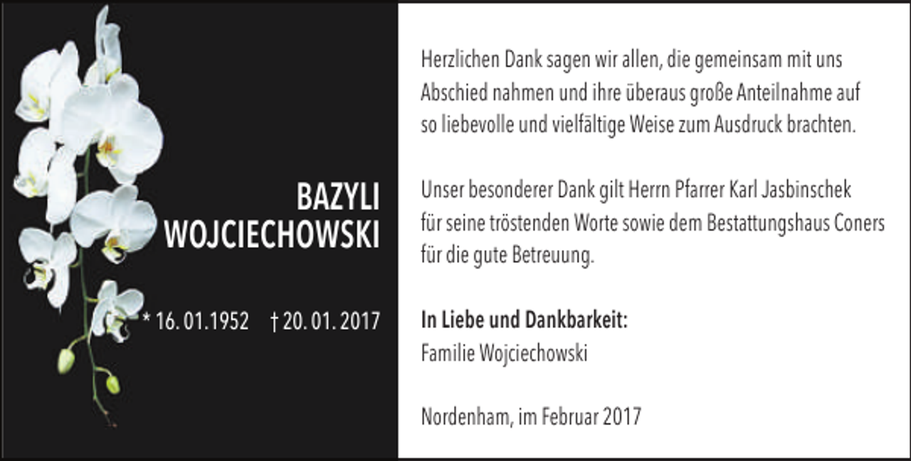 <p>Herzlichen Dank sagen wir allen, die gemeinsam mit uns<br />Abschied nahmen und ihre überaus große Anteilnahme auf<br />so liebevolle und vielfältige Weise zum Ausdruck brachten.</p><p>BAZYLI<br />WOJCIECHOWSKI<br />* 16. 01.1952 † 20. 01. 2017</p><p>Unser besonderer Dank gilt Herrn Pfarrer Karl Jasbinschek<br />für seine tröstenden Worte sowie dem Bestattungshaus Coners<br />für die gute Betreuung.<br />In Liebe und Dankbarkeit:<br />Familie Wojciechowski<br />Nordenham, im Februar 2017</p>
