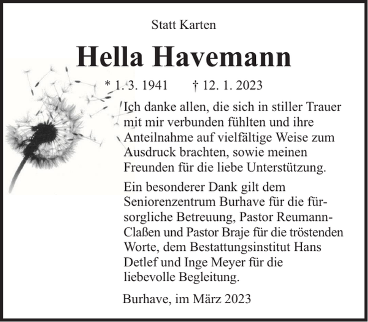 <p>Statt Karten</p><p>Hella Havemann<br />* 1. 3. 1941</p><p>† 12. 1. 2023</p><p>Ich danke allen, die sich in stiller Trauer<br />mit mir verbunden fühlten und ihre<br />Anteilnahme auf vielfältige Weise zum<br />Ausdruck brachten, sowie meinen<br />Freunden für die liebe Unterstützung.<br />Ein besonderer Dank gilt dem<br />Seniorenzentrum Burhave für die fürsorgliche Betreuung, Pastor ReumannClaßen und Pastor Braje für die tröstenden<br />Worte, dem Bestattungsinstitut Hans<br />Detlef und Inge Meyer für die<br />liebevolle Begleitung.<br />Burhave, im März 2023</p>