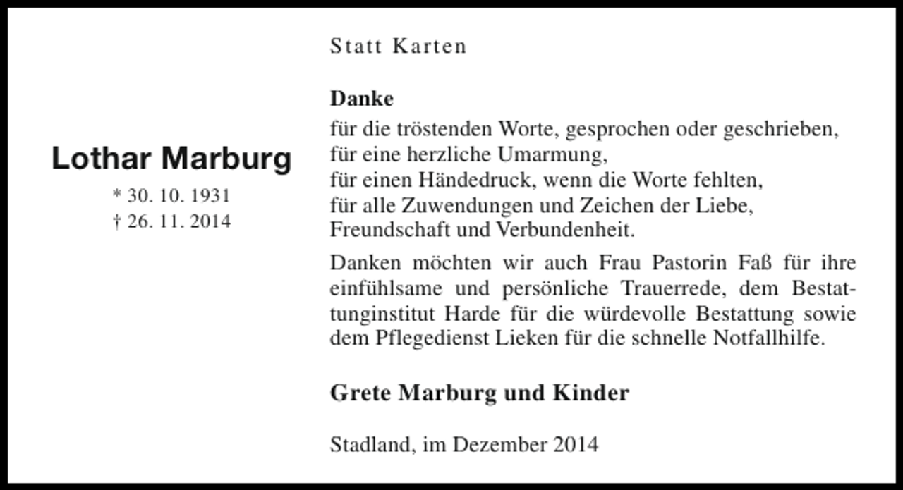 <p>Statt Karten</p><p>Lothar Marburg<br />* 30. 10. 1931<br />† 26. 11. 2014</p><p>Danke<br />für die tröstenden Worte, gesprochen oder geschrieben,<br />für eine herzliche Umarmung,<br />für einen Händedruck, wenn die Worte fehlten,<br />für alle Zuwendungen und Zeichen der Liebe,<br />Freundschaft und Verbundenheit.<br />Danken möchten wir auch Frau Pastorin Faß für ihre<br />einfühlsame und persönliche Trauerrede, dem Bestattunginstitut Harde für die würdevolle Bestattung sowie<br />dem Pflegedienst Lieken für die schnelle Notfallhilfe.</p><p>Grete Marburg und Kinder<br />Stadland, im Dezember 2014</p>
