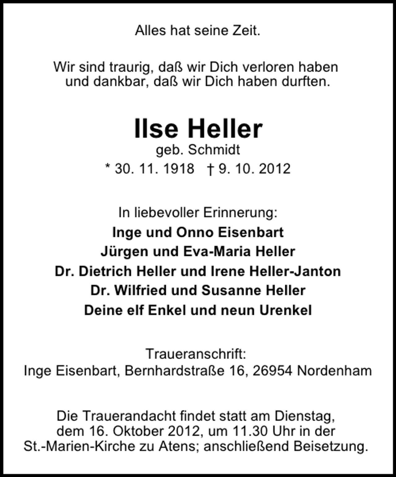 <p>Alles hat seine Zeit.<br />Wir sind traurig, daß wir Dich verloren haben<br />und dankbar, daß wir Dich haben durften.</p><p>Ilse Heller</p><p>geb. Schmidt<br />* 30. 11. 1918 † 9. 10. 2012<br />In liebevoller Erinnerung:<br />Inge und Onno Eisenbart<br />Jürgen und Eva-Maria Heller<br />Dr. Dietrich Heller und Irene Heller-Janton<br />Dr. Wilfried und Susanne Heller<br />Deine elf Enkel und neun Urenkel<br />Traueranschrift:<br />Inge Eisenbart, Bernhardstraße 16, 26954 Nordenham<br />Die Trauerandacht findet statt am Dienstag,<br />dem 16. Oktober 2012, um 11.30 Uhr in der<br />St.-Marien-Kirche zu Atens; anschließend Beisetzung.</p>