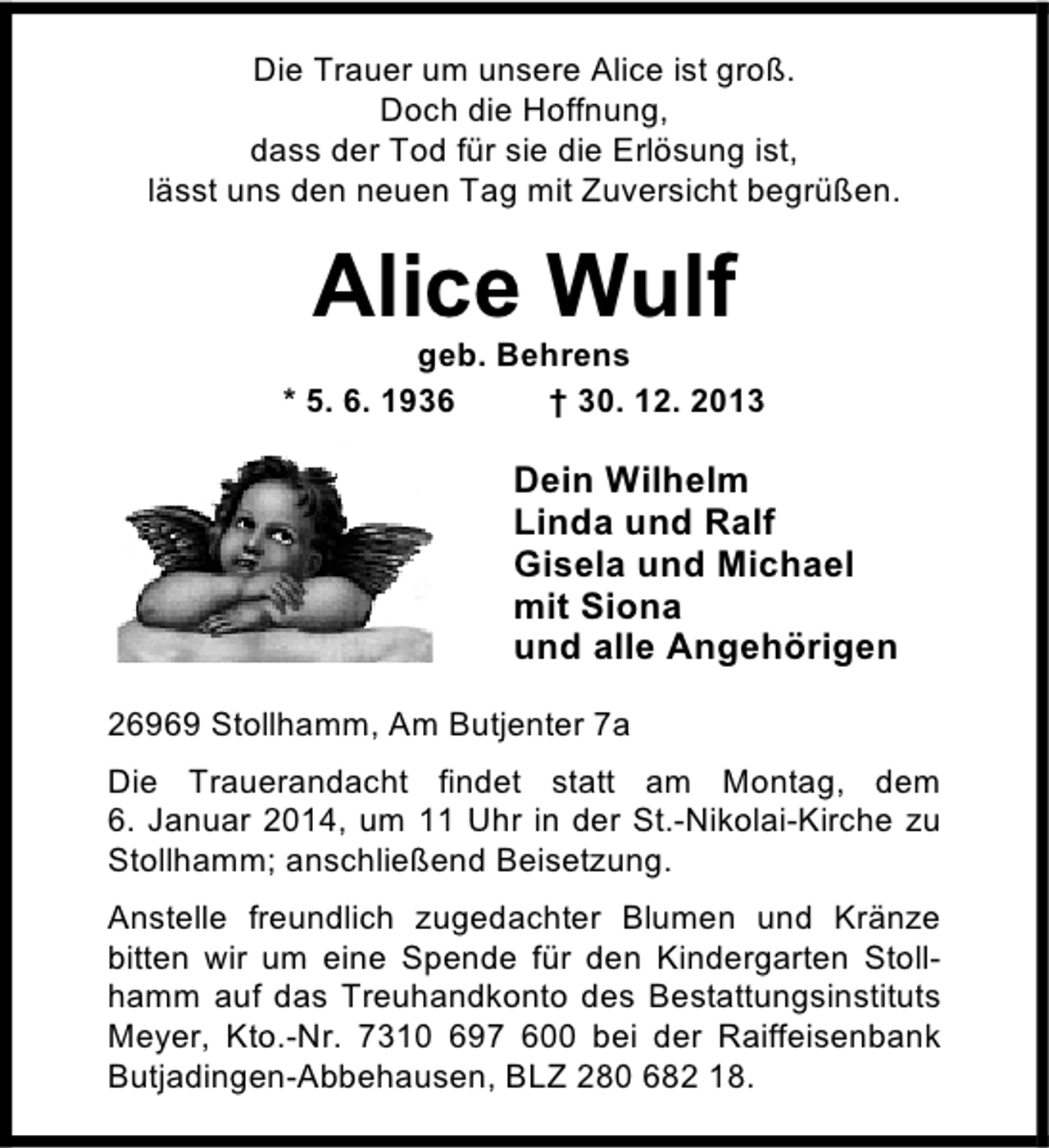 <p>Die Trauer um unsere Alice ist groß.<br />Doch die Hoffnung,<br />dass der Tod für sie die Erlösung ist,<br />lässt uns den neuen Tag mit Zuversicht begrüßen.</p><p>Alice Wulf</p><p>geb. Behrens<br />* 5. 6. 1936<br />† 30. 12. 2013</p><p>Dein Wilhelm<br />Linda und Ralf<br />Gisela und Michael<br />mit Siona<br />und alle Angehörigen<br />26969 Stollhamm, Am Butjenter 7a<br />Die Trauerandacht findet statt am Montag, dem<br />6. Januar 2014, um 11 Uhr in der St.-Nikolai-Kirche zu<br />Stollhamm; anschließend Beisetzung.<br />Anstelle freundlich zugedachter Blumen und Kränze<br />bitten wir um eine Spende für den Kindergarten Stollhamm auf das Treuhandkonto des Bestattungsinstituts<br />Meyer, Kto.-Nr. 7310 697 600 bei der Raiffeisenbank<br />Butjadingen-Abbehausen, BLZ 280 682 18.</p>