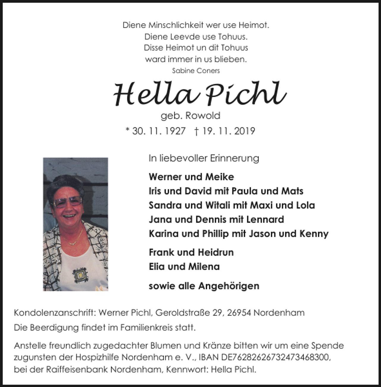 <p>Diene Minschlichkeit wer use Heimot.<br />Diene Leevde use Tohuus.<br />Disse Heimot un dit Tohuus<br />ward immer in us blieben.<br />Sabine Coners</p><p>Hella Pichl<br />geb. Rowold</p><p>* 30. 11. 1927 † 19. 11. 2019</p><p>In liebevoller Erinnerung<br />Werner und Meike<br />Iris und David mit Paula und Mats<br />Sandra und Witali mit Maxi und Lola<br />Jana und Dennis mit Lennard<br />Karina und Phillip mit Jason und Kenny<br />Frank und Heidrun<br />Elia und Milena<br />sowie alle Angehörigen<br />Kondolenzanschrift: Werner Pichl, Geroldstraße 29, 26954 Nordenham<br />Die Beerdigung findet im Familienkreis statt.<br />Anstelle freundlich zugedachter Blumen und Kränze bitten wir um eine Spende<br />zugunsten der Hospizhilfe Nordenham e. V., IBAN DE76282626732473468300,<br />bei der Raiffeisenbank Nordenham, Kennwort: Hella Pichl.</p>