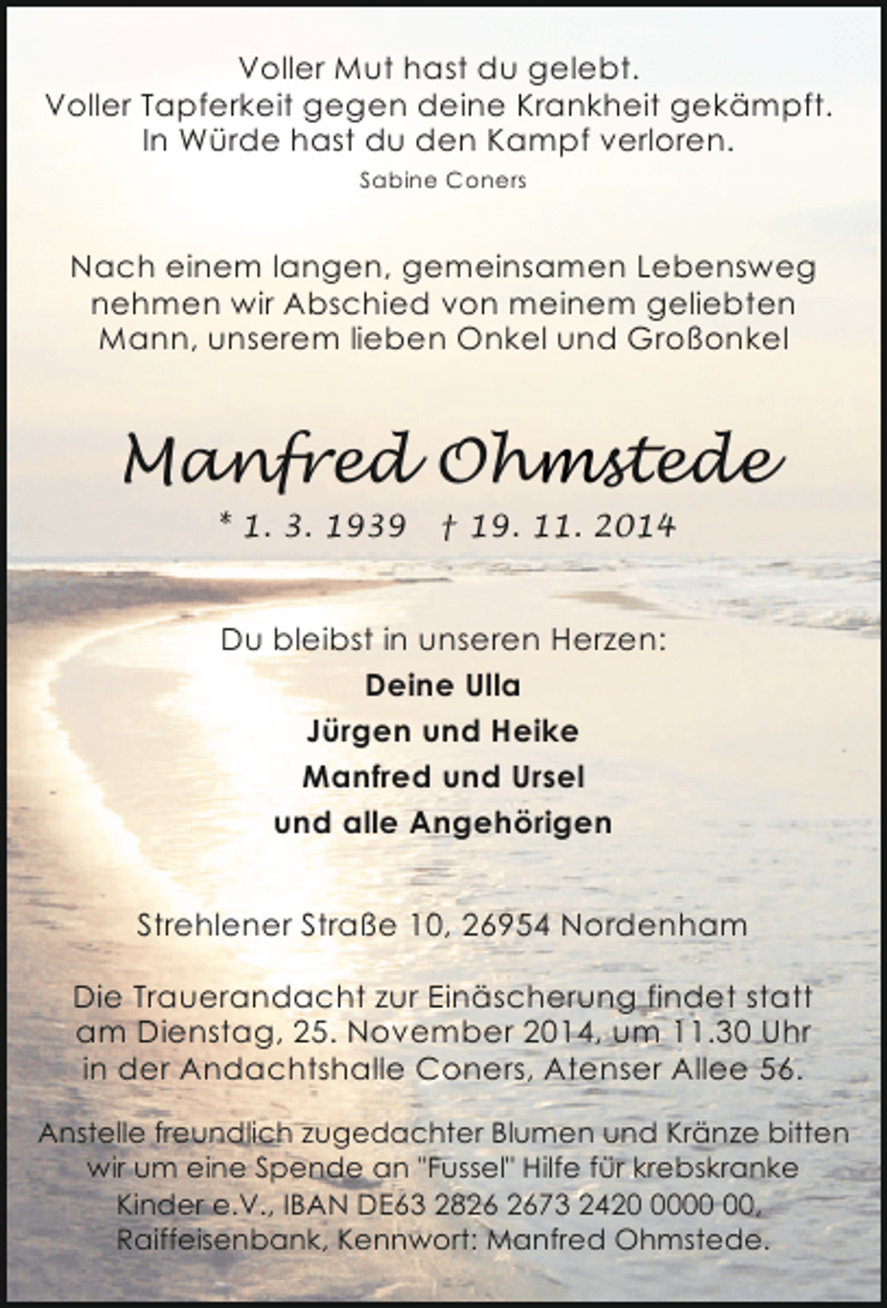 <p>Voller Mut hast du gelebt.<br />Voller Tapferkeit gegen deine Krankheit gekämpft.<br />In Würde hast du den Kampf verloren.<br />Sabine Coners</p><p>Nach einem langen, gemeinsamen Lebensweg<br />nehmen wir Abschied von meinem geliebten<br />Mann, unserem lieben Onkel und Großonkel</p><p>Manfred Ohmstede<br />* 1. 3. 1939</p><p>† 19. 11. 2014</p><p>Du bleibst in unseren Herzen:<br />Deine Ulla<br />Jürgen und Heike<br />Manfred und Ursel<br />und alle Angehörigen<br />Strehlener Straße 10, 26954 Nordenham<br />Die Trauerandacht zur Einäscherung findet statt<br />am Dienstag, 25. November 2014, um 11.30 Uhr<br />in der Andachtshalle Coners, Atenser Allee 56.<br />Anstelle freundlich zugedachter Blumen und Kränze bitten<br />wir um eine Spende an "Fussel" Hilfe für krebskranke<br />Kinder e.V., IBAN DE63 2873 2420,<br />Raiffeisenbank, Kennwort: Manfred Ohmstede.</p>