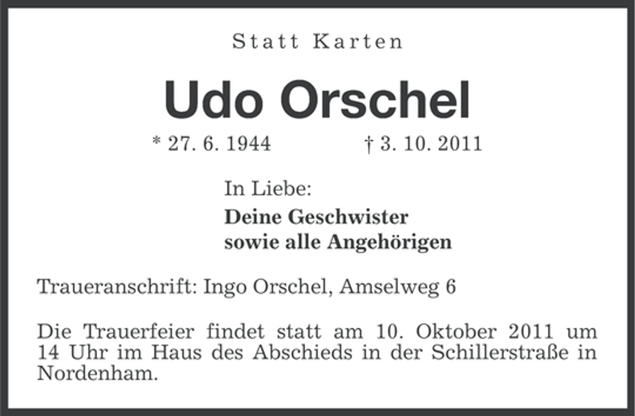 <p>Statt Karten</p>
<p>Udo Orschel<br />* 27. 6. 1944</p>
<p>† 3. 10. 2011</p>
<p>In Liebe:<br />Deine Geschwister<br />sowie alle Angehörigen<br />Traueranschrift: Ingo Orschel, Amselweg 6<br />Die Trauerfeier findet statt am 10. Oktober 2011 um<br />14 Uhr im Haus des Abschieds in der Schillerstraße in<br />Nordenham.</p>