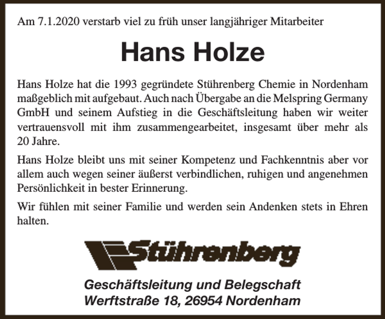 <p>Am 7.1.2020 verstarb viel zu früh unser langjähriger Mitarbeiter</p><p>Hans Holze<br />Hans Holze hat die 1993 gegründete Stührenberg Chemie in Nordenham<br />maßgeblich mit aufgebaut. Auch nach Übergabe an die Melspring Germany<br />GmbH und seinem Aufstieg in die Geschäftsleitung haben wir weiter<br />vertrauensvoll mit ihm zusammengearbeitet, insgesamt über mehr als<br />20 Jahre.<br />Hans Holze bleibt uns mit seiner Kompetenz und Fachkenntnis aber vor<br />allem auch wegen seiner äußerst verbindlichen, ruhigen und angenehmen<br />Persönlichkeit in bester Erinnerung.<br />Wir fühlen mit seiner Familie und werden sein Andenken stets in Ehren<br />halten.</p><p>Geschäftsleitung und Belegschaft<br />Werftstraße 18, 26954 Nordenham</p>