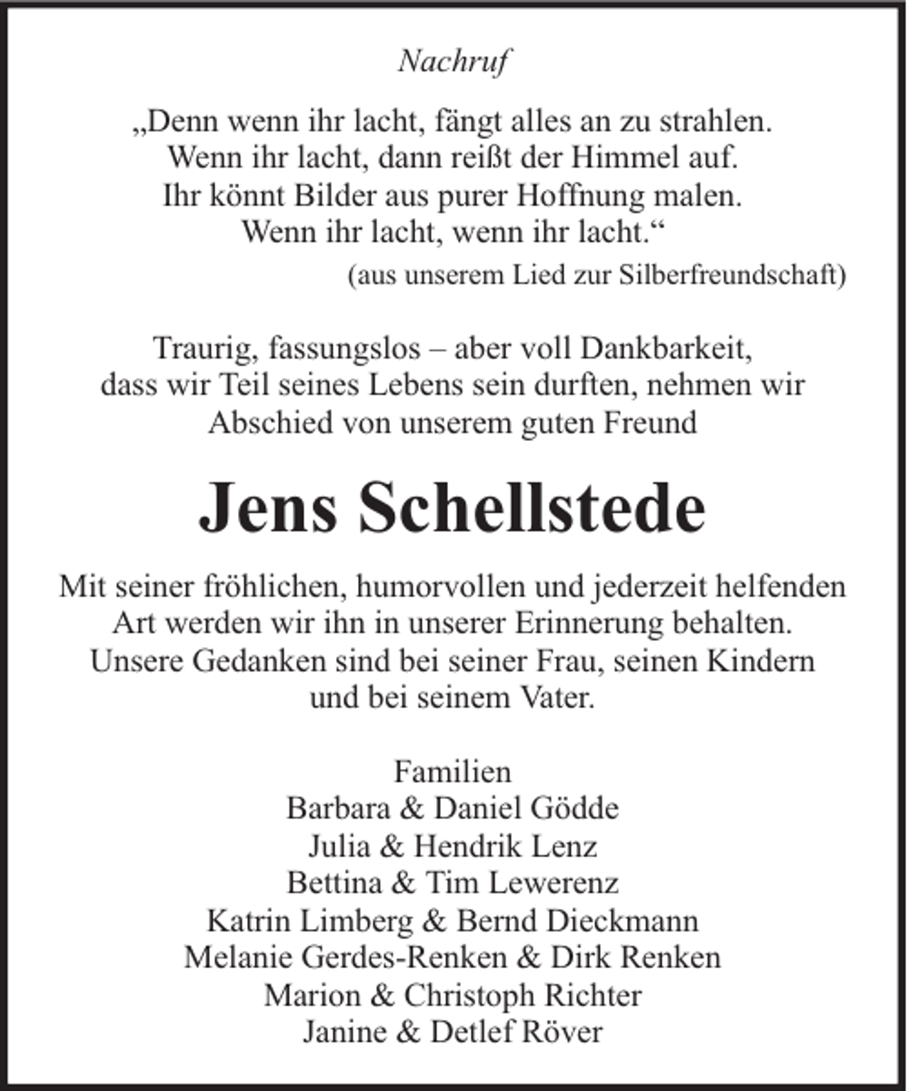 <p>Nachruf<br />„Denn wenn ihr lacht, fängt alles an zu strahlen.<br />Wenn ihr lacht, dann reißt der Himmel auf.<br />Ihr könnt Bilder aus purer Hoffnung malen.<br />Wenn ihr lacht, wenn ihr lacht.“<br />(aus unserem Lied zur Silberfreundschaft)</p><p>Traurig, fassungslos – aber voll Dankbarkeit,<br />dass wir Teil seines Lebens sein durften, nehmen wir<br />Abschied von unserem guten Freund</p><p>Jens Schellstede<br />Mit seiner fröhlichen, humorvollen und jederzeit helfenden<br />Art werden wir ihn in unserer Erinnerung behalten.<br />Unsere Gedanken sind bei seiner Frau, seinen Kindern<br />und bei seinem Vater.<br />Familien<br />Barbara &amp; Daniel Gödde<br />Julia &amp; Hendrik Lenz<br />Bettina &amp; Tim Lewerenz<br />Katrin Limberg &amp; Bernd Dieckmann<br />Melanie Gerdes-Renken &amp; Dirk Renken<br />Marion &amp; Christoph Richter<br />Janine &amp; Detlef Röver</p>