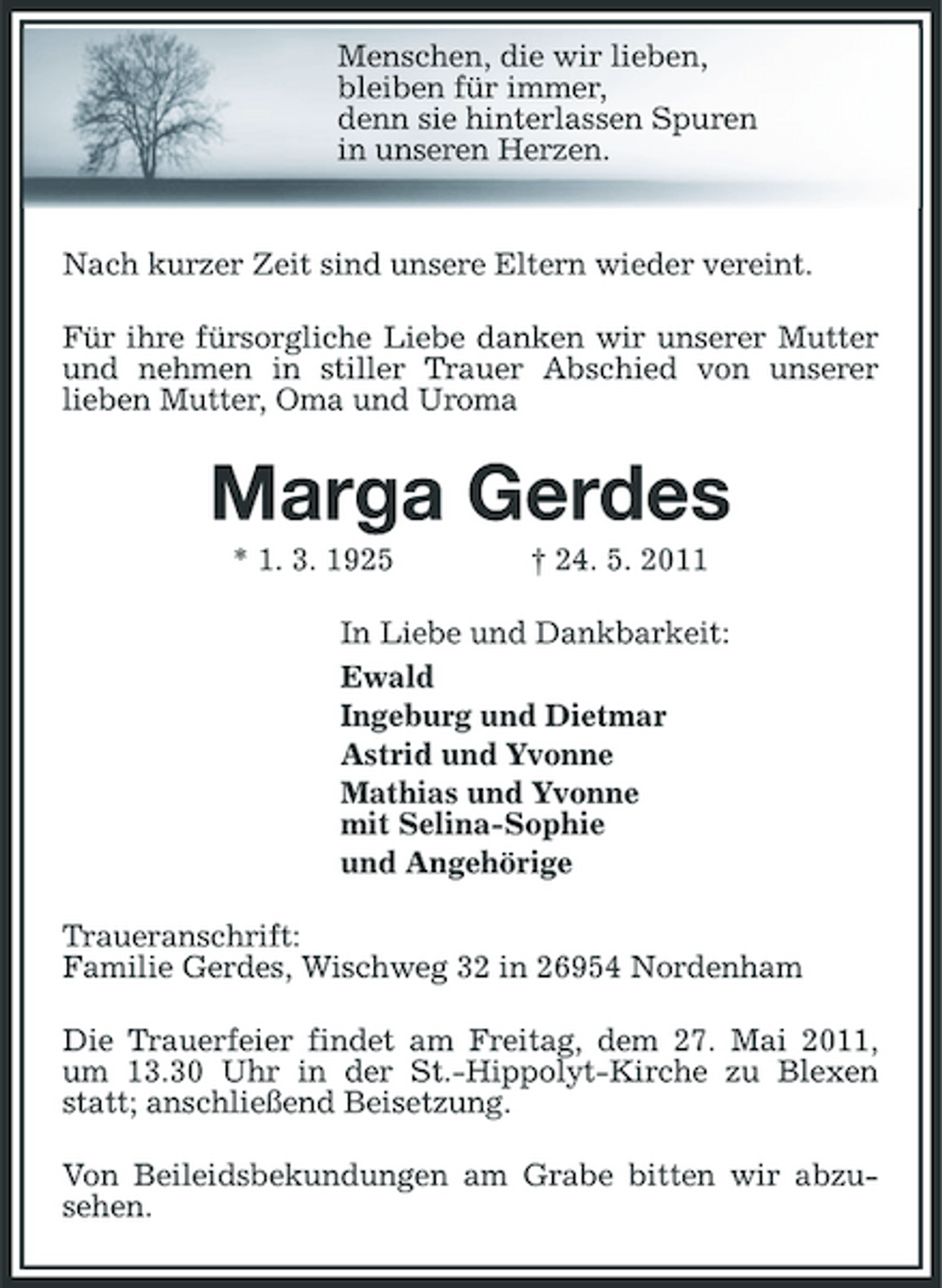 <p>Menschen, die wir lieben, bleiben für immer, denn sie hinterlassen Spuren in unseren Herzen.</p><p>Nach kurzer Zeit sind unsere Eltern wieder vereint. Für ihre fürsorgliche Liebe danken wir unserer Mutter und nehmen in stiller Trauer Abschied von unserer lieben Mutter, Oma und Uroma</p><p>Marga Gerdes<br />* 1. 3. 1925 † 24. 5. 2011 In Liebe und Dankbarkeit: Ewald Ingeburg und Dietmar Astrid und Yvonne Mathias und Yvonne mit Selina-Sophie und Angehörige Traueranschrift: Familie Gerdes, Wischweg 32 in 26954 Nordenham Die Trauerfeier findet am Freitag, dem 27. Mai 2011, um 13.30 Uhr in der St.-Hippolyt-Kirche zu Blexen statt; anschließend Beisetzung. Von Beileidsbekundungen am Grabe bitten wir abzusehen.</p>