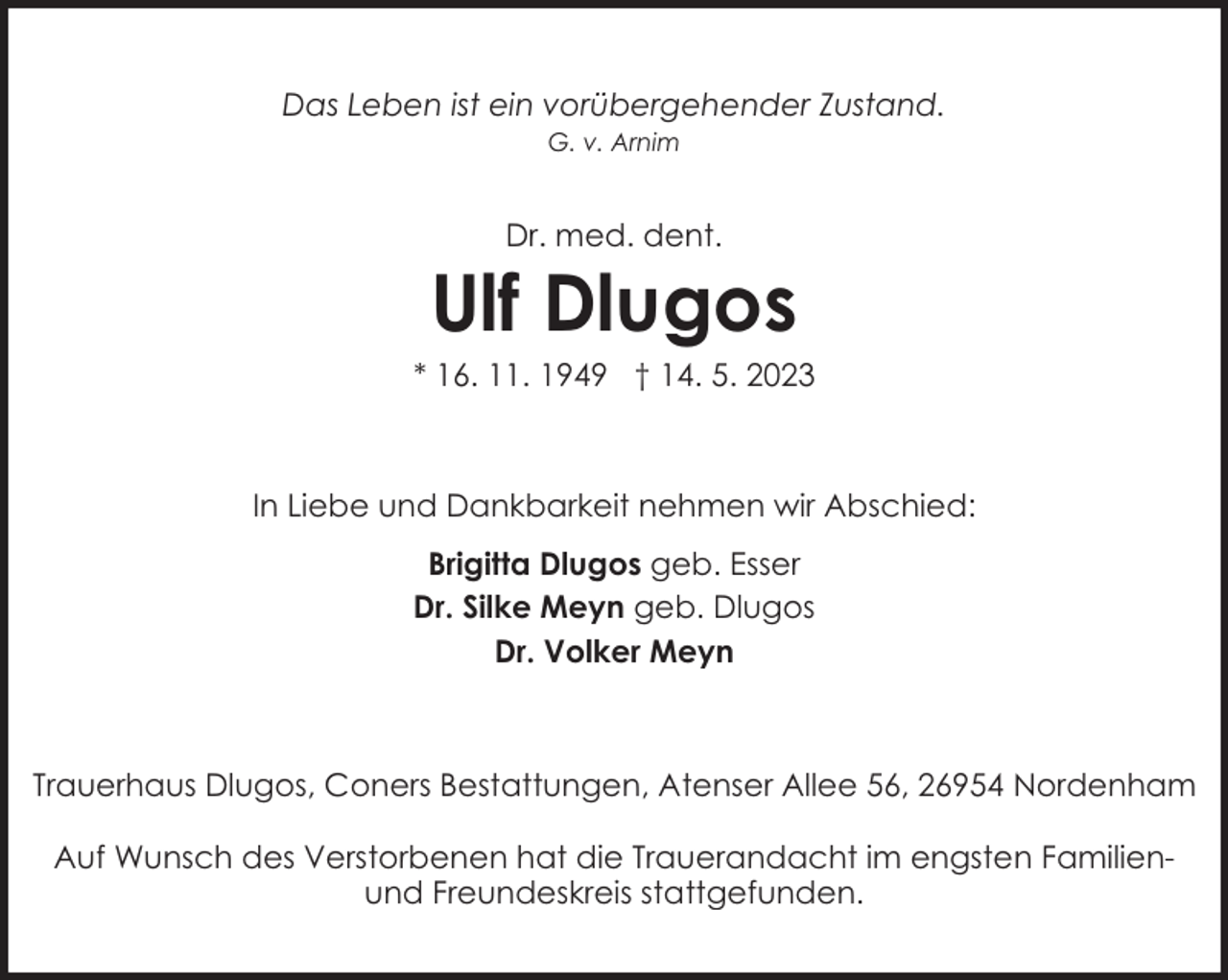 <p>Das Leben ist ein vorübergehender Zustand.<br />G. v. Arnim</p><p>Dr. med. dent.</p><p>Ulf Dlugos</p><p>* 16. 11. 1949 † 14. 5. 2023</p><p>In Liebe und Dankbarkeit nehmen wir Abschied:<br />Brigitta Dlugos geb. Esser<br />Dr. Silke Meyn geb. Dlugos<br />Dr. Volker Meyn</p><p>Trauerhaus Dlugos, Coners Bestattungen, Atenser Allee 56, 26954 Nordenham<br />Auf Wunsch des Verstorbenen hat die Trauerandacht im engsten Familienund Freundeskreis stattgefunden.</p>