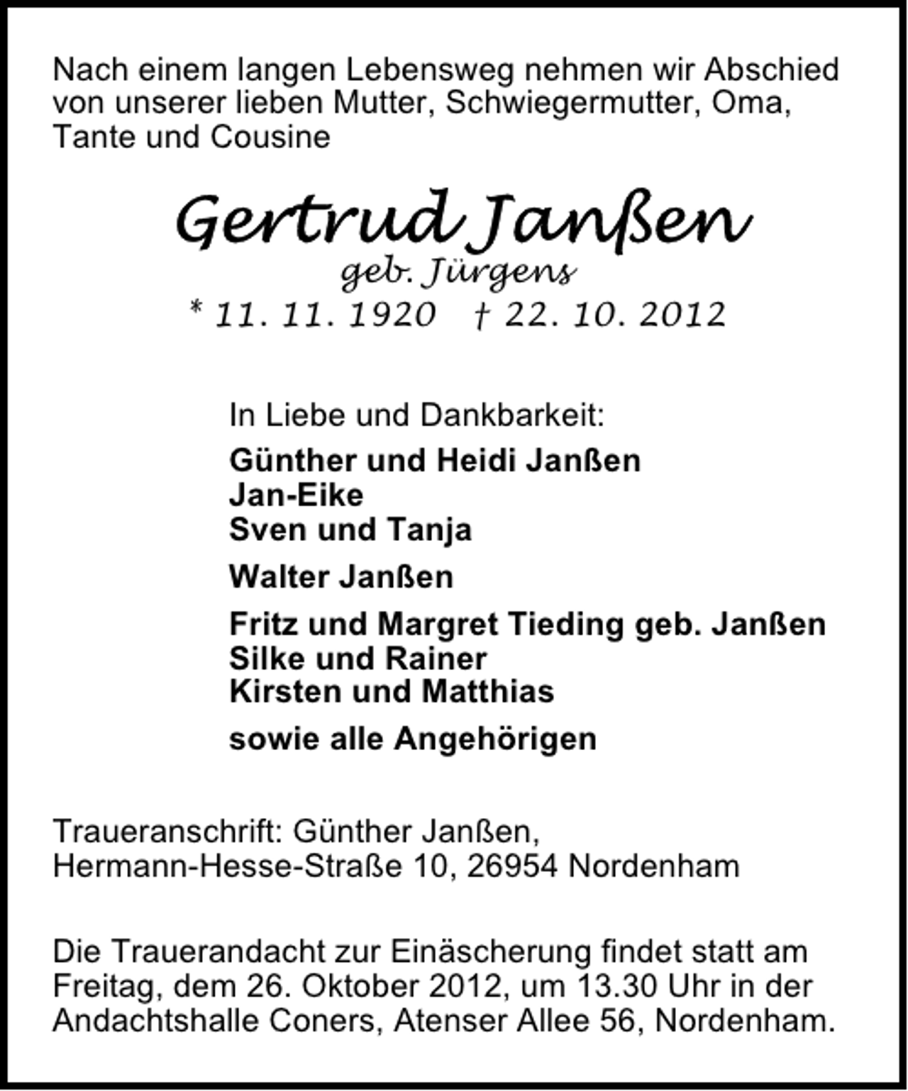 <p>Nach einem langen Lebensweg nehmen wir Abschied<br />von unserer lieben Mutter, Schwiegermutter, Oma,<br />Tante und Cousine</p><p>geb. Jürgens<br />* 11. 11. 1920 † 22. 10. 2012<br />In Liebe und Dankbarkeit:<br />Günther und Heidi Janßen<br />Jan-Eike<br />Sven und Tanja<br />Walter Janßen<br />Fritz und Margret Tieding geb. Janßen<br />Silke und Rainer<br />Kirsten und Matthias<br />sowie alle Angehörigen<br />Traueranschrift: Günther Janßen,<br />Hermann-Hesse-Straße 10, 26954 Nordenham<br />Die Trauerandacht zur Einäscherung findet statt am<br />Freitag, dem 26. Oktober 2012, um 13.30 Uhr in der<br />Andachtshalle Coners, Atenser Allee 56, Nordenham.</p>
