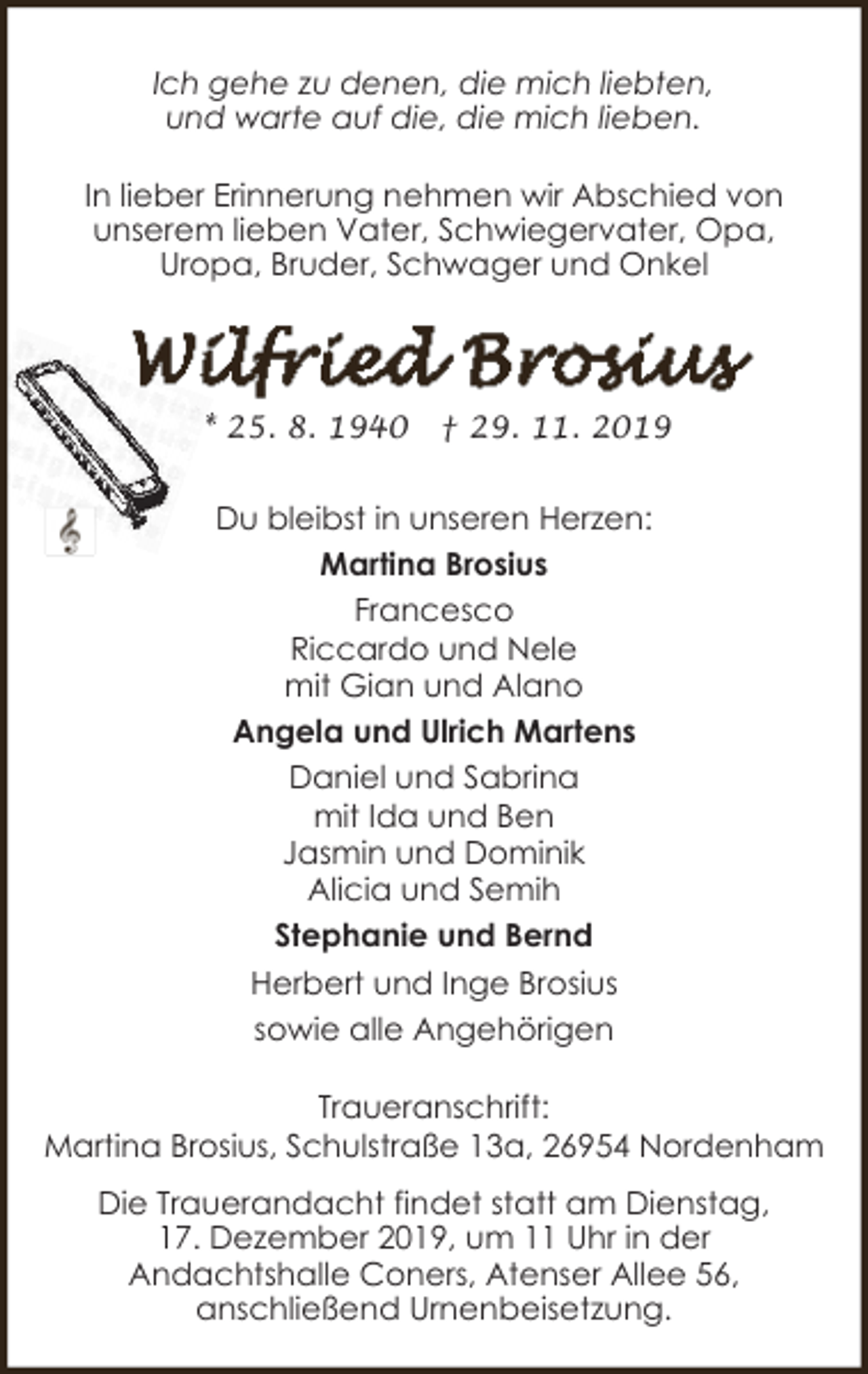 <p>Ich gehe zu denen, die mich liebten,<br />und warte auf die, die mich lieben.<br />In lieber Erinnerung nehmen wir Abschied von<br />unserem lieben Vater, Schwiegervater, Opa,<br />Uropa, Bruder, Schwager und Onkel</p><p>* 25. 8. 1940</p><p>† 29. 11. 2019</p><p>Du bleibst in unseren Herzen:<br />Martina Brosius<br />Francesco<br />Riccardo und Nele<br />mit Gian und Alano<br />Angela und Ulrich Martens<br />Daniel und Sabrina<br />mit Ida und Ben<br />Jasmin und Dominik<br />Alicia und Semih<br />Stephanie und Bernd<br />Herbert und Inge Brosius<br />sowie alle Angehörigen<br />Traueranschrift:<br />Martina Brosius, Schulstraße 13a, 26954 Nordenham<br />Die Trauerandacht findet statt am Dienstag,<br />17. Dezember 2019, um 11 Uhr in der<br />Andachtshalle Coners, Atenser Allee 56,<br />anschließend Urnenbeisetzung.</p>